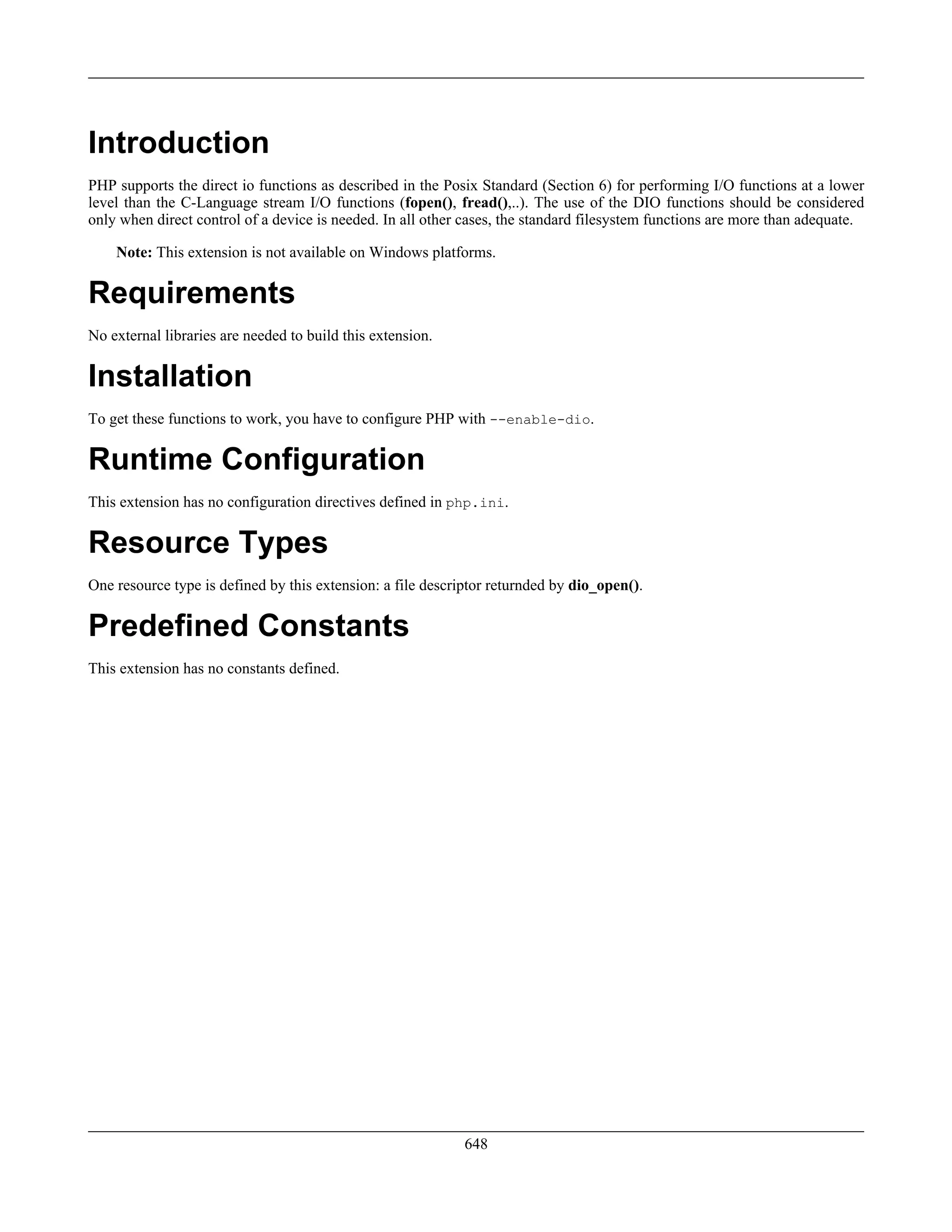 Introduction
PHP supports the direct io functions as described in the Posix Standard (Section 6) for performing I/O functions at a lower
level than the C-Language stream I/O functions (fopen(), fread(),..). The use of the DIO functions should be considered
only when direct control of a device is needed. In all other cases, the standard filesystem functions are more than adequate.
Note: This extension is not available on Windows platforms.
Requirements
No external libraries are needed to build this extension.
Installation
To get these functions to work, you have to configure PHP with --enable-dio.
Runtime Configuration
This extension has no configuration directives defined in php.ini.
Resource Types
One resource type is defined by this extension: a file descriptor returnded by dio_open().
Predefined Constants
This extension has no constants defined.
648
 