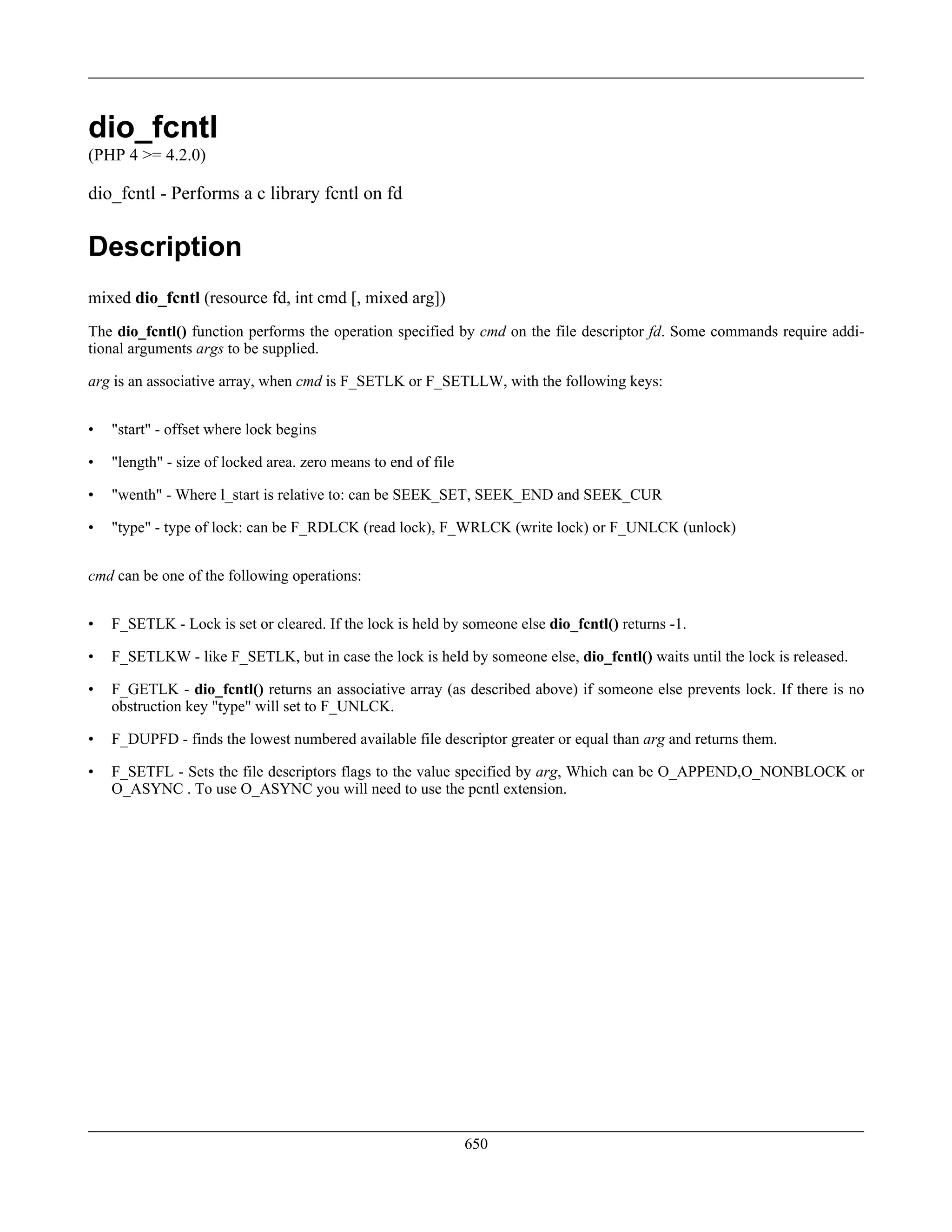 dio_fcntl
(PHP 4 >= 4.2.0)
dio_fcntl - Performs a c library fcntl on fd
Description
mixed dio_fcntl (resource fd, int cmd [, mixed arg])
The dio_fcntl() function performs the operation specified by cmd on the file descriptor fd. Some commands require addi-
tional arguments args to be supplied.
arg is an associative array, when cmd is F_SETLK or F_SETLLW, with the following keys:
• "start" - offset where lock begins
• "length" - size of locked area. zero means to end of file
• "wenth" - Where l_start is relative to: can be SEEK_SET, SEEK_END and SEEK_CUR
• "type" - type of lock: can be F_RDLCK (read lock), F_WRLCK (write lock) or F_UNLCK (unlock)
cmd can be one of the following operations:
• F_SETLK - Lock is set or cleared. If the lock is held by someone else dio_fcntl() returns -1.
• F_SETLKW - like F_SETLK, but in case the lock is held by someone else, dio_fcntl() waits until the lock is released.
• F_GETLK - dio_fcntl() returns an associative array (as described above) if someone else prevents lock. If there is no
obstruction key "type" will set to F_UNLCK.
• F_DUPFD - finds the lowest numbered available file descriptor greater or equal than arg and returns them.
• F_SETFL - Sets the file descriptors flags to the value specified by arg, Which can be O_APPEND,O_NONBLOCK or
O_ASYNC . To use O_ASYNC you will need to use the pcntl extension.
650
 