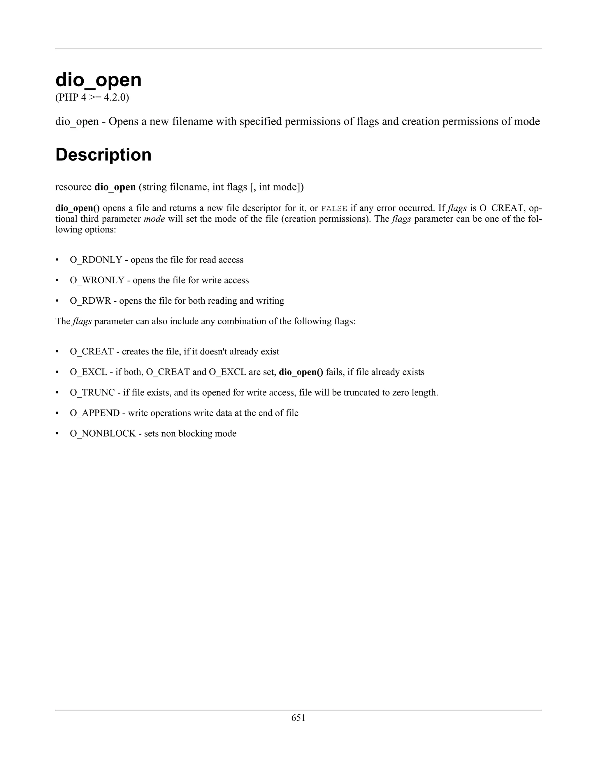 dio_open
(PHP 4 >= 4.2.0)
dio_open - Opens a new filename with specified permissions of flags and creation permissions of mode
Description
resource dio_open (string filename, int flags [, int mode])
dio_open() opens a file and returns a new file descriptor for it, or FALSE if any error occurred. If flags is O_CREAT, op-
tional third parameter mode will set the mode of the file (creation permissions). The flags parameter can be one of the fol-
lowing options:
• O_RDONLY - opens the file for read access
• O_WRONLY - opens the file for write access
• O_RDWR - opens the file for both reading and writing
The flags parameter can also include any combination of the following flags:
• O_CREAT - creates the file, if it doesn't already exist
• O_EXCL - if both, O_CREAT and O_EXCL are set, dio_open() fails, if file already exists
• O_TRUNC - if file exists, and its opened for write access, file will be truncated to zero length.
• O_APPEND - write operations write data at the end of file
• O_NONBLOCK - sets non blocking mode
651
 