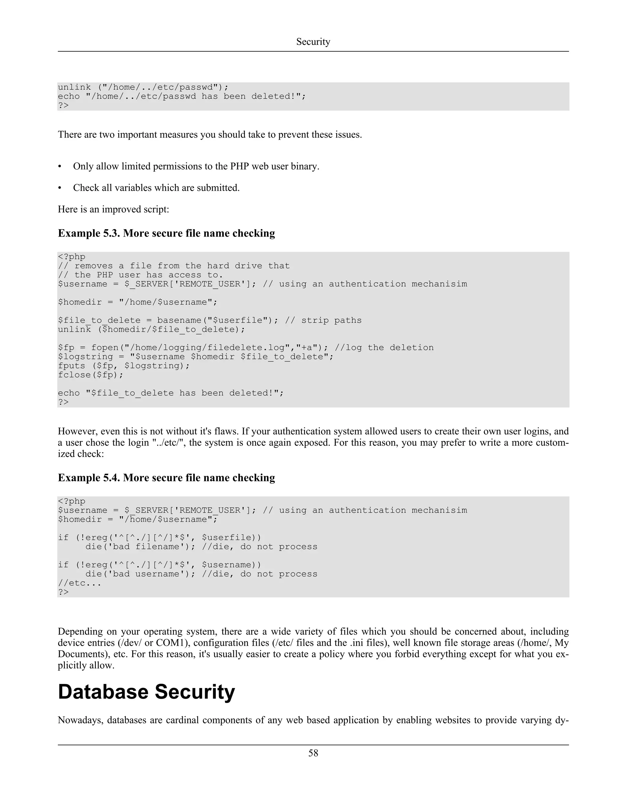 unlink ("/home/../etc/passwd");
echo "/home/../etc/passwd has been deleted!";
?>
There are two important measures you should take to prevent these issues.
• Only allow limited permissions to the PHP web user binary.
• Check all variables which are submitted.
Here is an improved script:
Example 5.3. More secure file name checking
<?php
// removes a file from the hard drive that
// the PHP user has access to.
$username = $_SERVER['REMOTE_USER']; // using an authentication mechanisim
$homedir = "/home/$username";
$file_to_delete = basename("$userfile"); // strip paths
unlink ($homedir/$file_to_delete);
$fp = fopen("/home/logging/filedelete.log","+a"); //log the deletion
$logstring = "$username $homedir $file_to_delete";
fputs ($fp, $logstring);
fclose($fp);
echo "$file_to_delete has been deleted!";
?>
However, even this is not without it's flaws. If your authentication system allowed users to create their own user logins, and
a user chose the login "../etc/", the system is once again exposed. For this reason, you may prefer to write a more custom-
ized check:
Example 5.4. More secure file name checking
<?php
$username = $_SERVER['REMOTE_USER']; // using an authentication mechanisim
$homedir = "/home/$username";
if (!ereg('^[^./][^/]*$', $userfile))
die('bad filename'); //die, do not process
if (!ereg('^[^./][^/]*$', $username))
die('bad username'); //die, do not process
//etc...
?>
Depending on your operating system, there are a wide variety of files which you should be concerned about, including
device entries (/dev/ or COM1), configuration files (/etc/ files and the .ini files), well known file storage areas (/home/, My
Documents), etc. For this reason, it's usually easier to create a policy where you forbid everything except for what you ex-
plicitly allow.
Database Security
Nowadays, databases are cardinal components of any web based application by enabling websites to provide varying dy-
Security
58
 