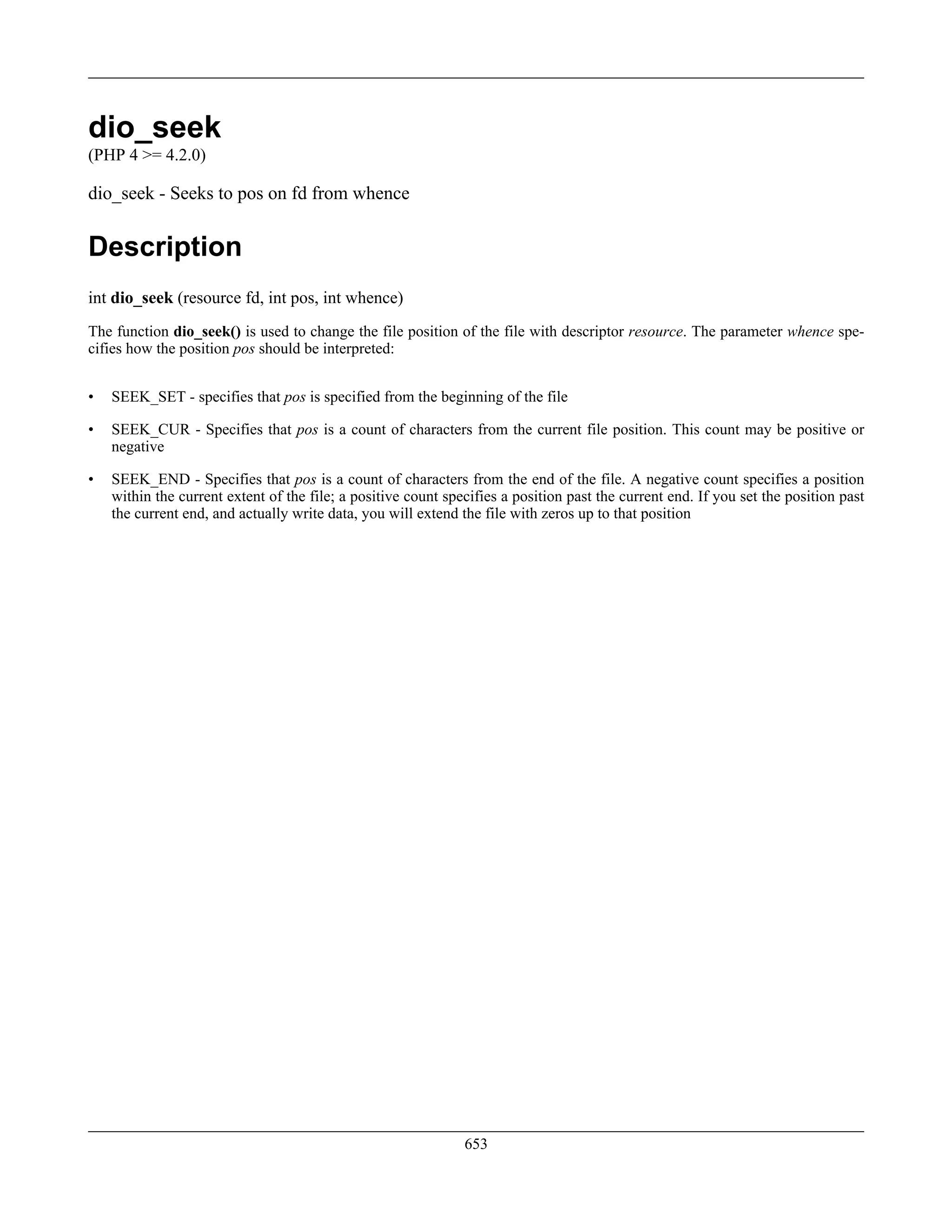 dio_seek
(PHP 4 >= 4.2.0)
dio_seek - Seeks to pos on fd from whence
Description
int dio_seek (resource fd, int pos, int whence)
The function dio_seek() is used to change the file position of the file with descriptor resource. The parameter whence spe-
cifies how the position pos should be interpreted:
• SEEK_SET - specifies that pos is specified from the beginning of the file
• SEEK_CUR - Specifies that pos is a count of characters from the current file position. This count may be positive or
negative
• SEEK_END - Specifies that pos is a count of characters from the end of the file. A negative count specifies a position
within the current extent of the file; a positive count specifies a position past the current end. If you set the position past
the current end, and actually write data, you will extend the file with zeros up to that position
653
 