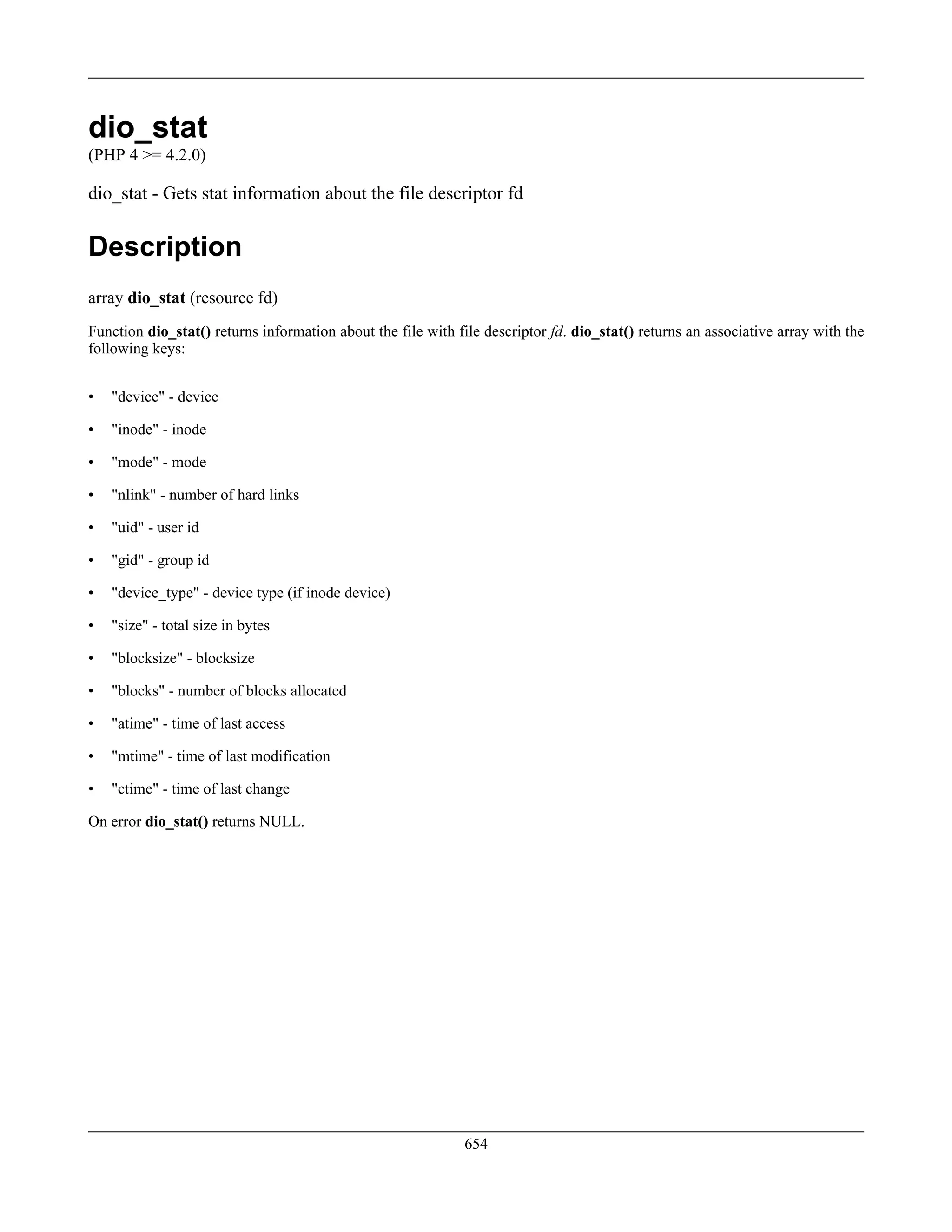 dio_stat
(PHP 4 >= 4.2.0)
dio_stat - Gets stat information about the file descriptor fd
Description
array dio_stat (resource fd)
Function dio_stat() returns information about the file with file descriptor fd. dio_stat() returns an associative array with the
following keys:
• "device" - device
• "inode" - inode
• "mode" - mode
• "nlink" - number of hard links
• "uid" - user id
• "gid" - group id
• "device_type" - device type (if inode device)
• "size" - total size in bytes
• "blocksize" - blocksize
• "blocks" - number of blocks allocated
• "atime" - time of last access
• "mtime" - time of last modification
• "ctime" - time of last change
On error dio_stat() returns NULL.
654
 