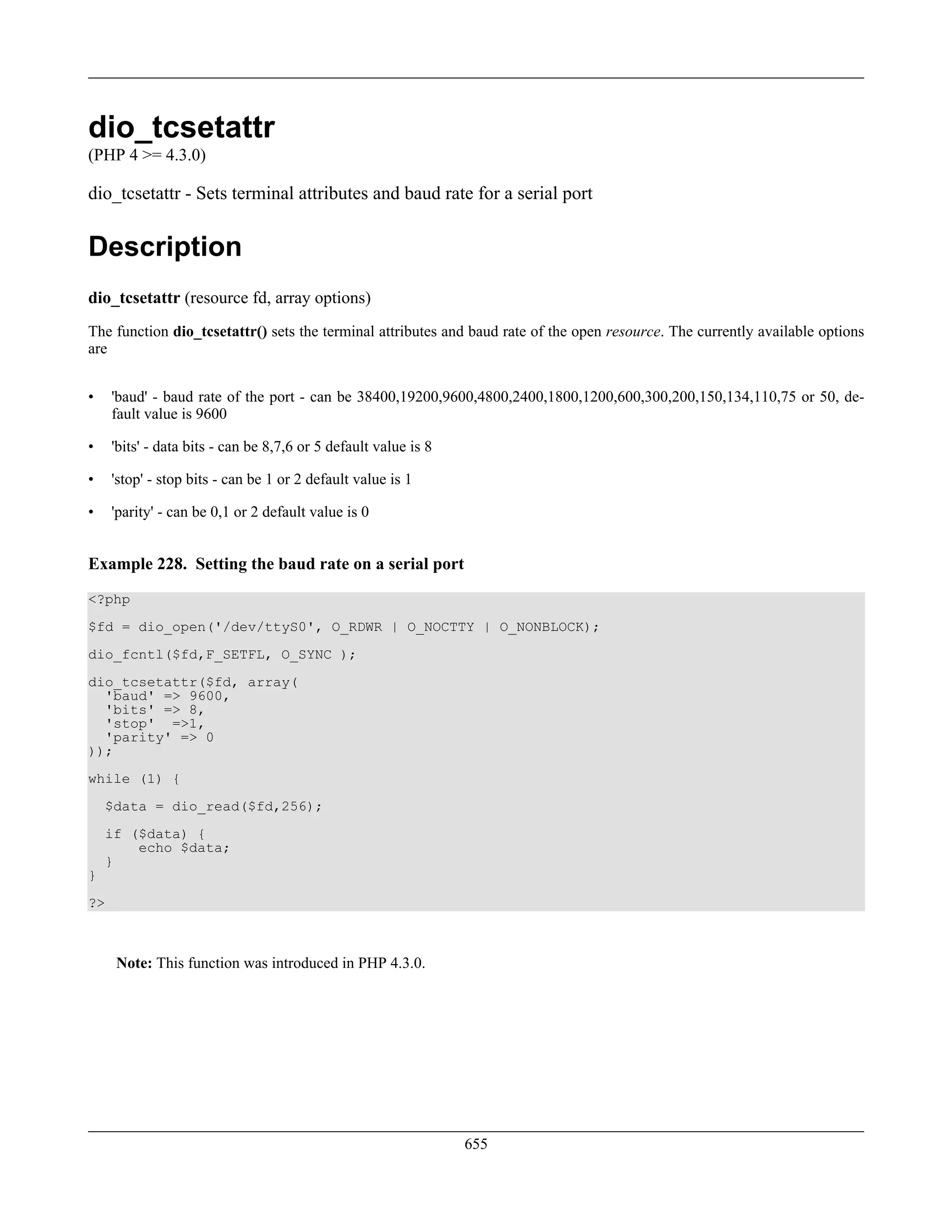 dio_tcsetattr
(PHP 4 >= 4.3.0)
dio_tcsetattr - Sets terminal attributes and baud rate for a serial port
Description
dio_tcsetattr (resource fd, array options)
The function dio_tcsetattr() sets the terminal attributes and baud rate of the open resource. The currently available options
are
• 'baud' - baud rate of the port - can be 38400,19200,9600,4800,2400,1800,1200,600,300,200,150,134,110,75 or 50, de-
fault value is 9600
• 'bits' - data bits - can be 8,7,6 or 5 default value is 8
• 'stop' - stop bits - can be 1 or 2 default value is 1
• 'parity' - can be 0,1 or 2 default value is 0
Example 228. Setting the baud rate on a serial port
<?php
$fd = dio_open('/dev/ttyS0', O_RDWR | O_NOCTTY | O_NONBLOCK);
dio_fcntl($fd,F_SETFL, O_SYNC );
dio_tcsetattr($fd, array(
'baud' => 9600,
'bits' => 8,
'stop' =>1,
'parity' => 0
));
while (1) {
$data = dio_read($fd,256);
if ($data) {
echo $data;
}
}
?>
Note: This function was introduced in PHP 4.3.0.
655
 