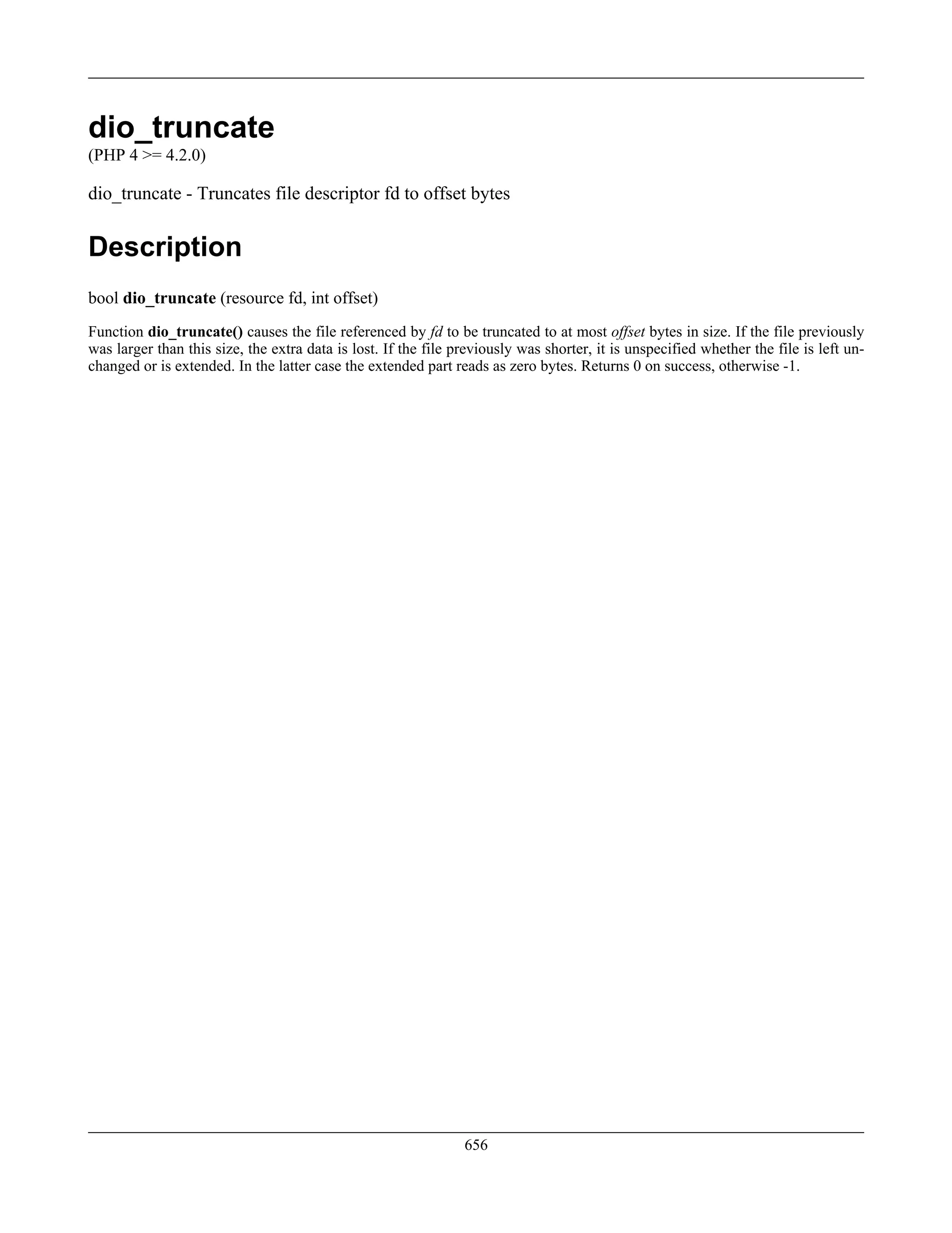 dio_truncate
(PHP 4 >= 4.2.0)
dio_truncate - Truncates file descriptor fd to offset bytes
Description
bool dio_truncate (resource fd, int offset)
Function dio_truncate() causes the file referenced by fd to be truncated to at most offset bytes in size. If the file previously
was larger than this size, the extra data is lost. If the file previously was shorter, it is unspecified whether the file is left un-
changed or is extended. In the latter case the extended part reads as zero bytes. Returns 0 on success, otherwise -1.
656
 