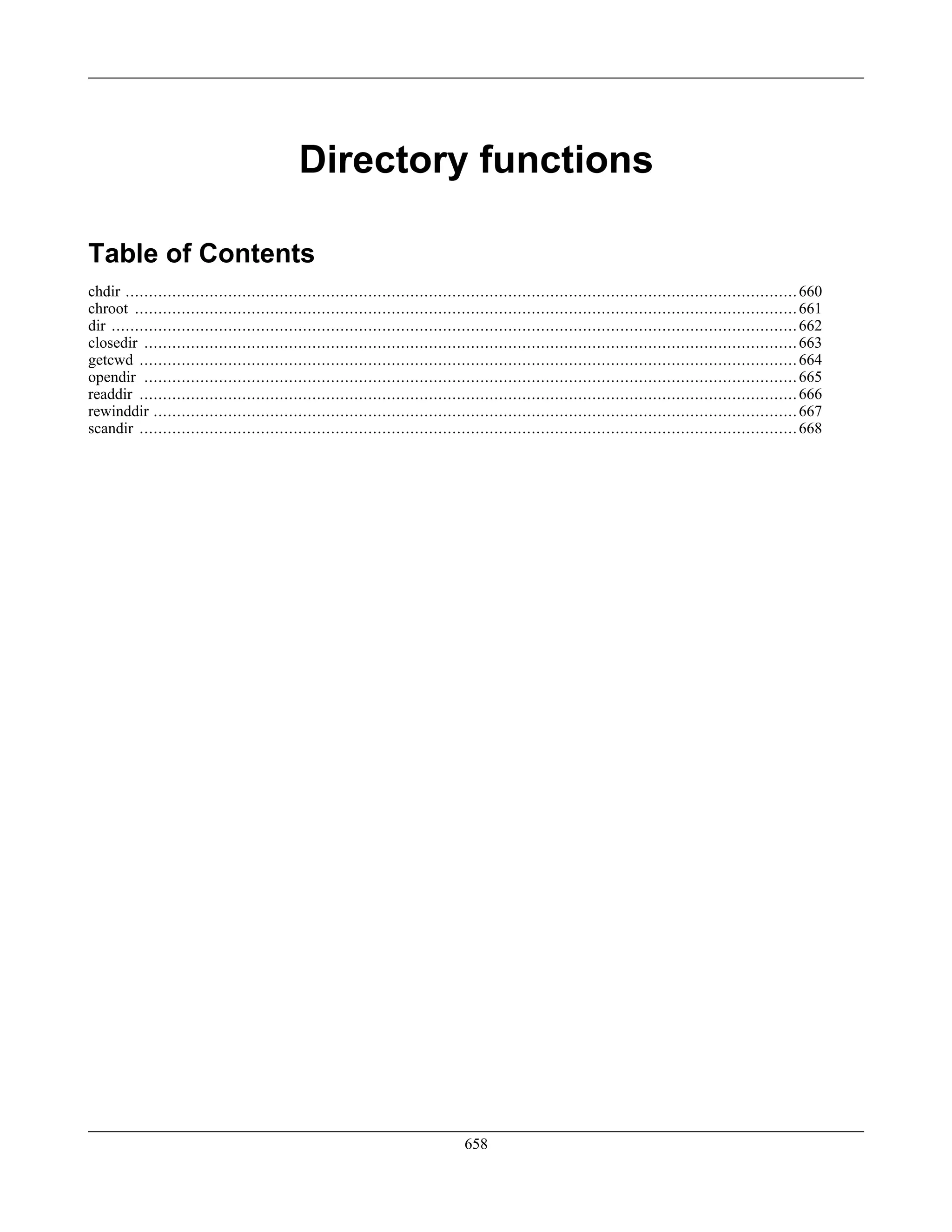 Directory functions
Table of Contents
chdir ................................................................................................................................................660
chroot ..............................................................................................................................................661
dir ...................................................................................................................................................662
closedir ............................................................................................................................................663
getcwd .............................................................................................................................................664
opendir ............................................................................................................................................665
readdir .............................................................................................................................................666
rewinddir ..........................................................................................................................................667
scandir .............................................................................................................................................668
658
 