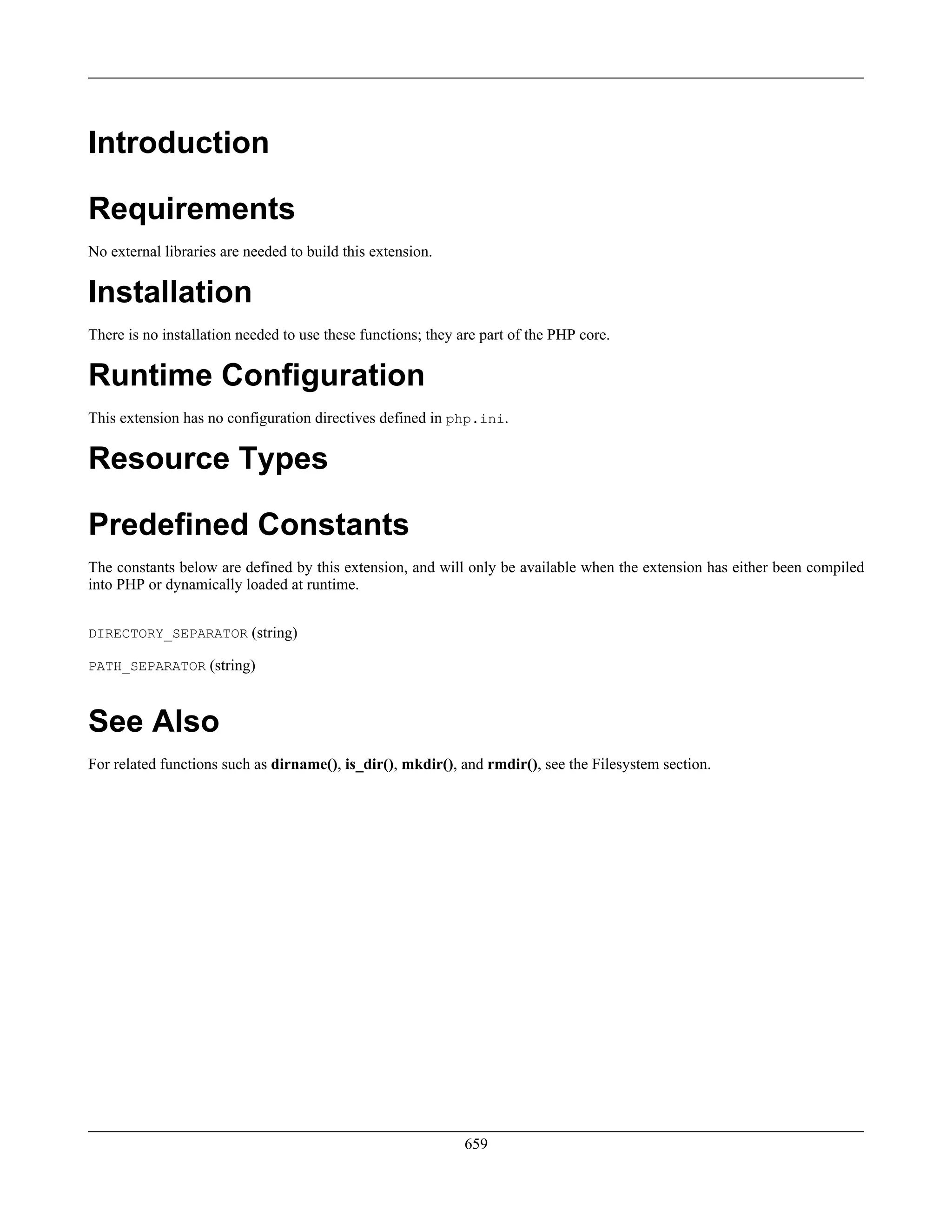 Introduction
Requirements
No external libraries are needed to build this extension.
Installation
There is no installation needed to use these functions; they are part of the PHP core.
Runtime Configuration
This extension has no configuration directives defined in php.ini.
Resource Types
Predefined Constants
The constants below are defined by this extension, and will only be available when the extension has either been compiled
into PHP or dynamically loaded at runtime.
DIRECTORY_SEPARATOR (string)
PATH_SEPARATOR (string)
See Also
For related functions such as dirname(), is_dir(), mkdir(), and rmdir(), see the Filesystem section.
659
 