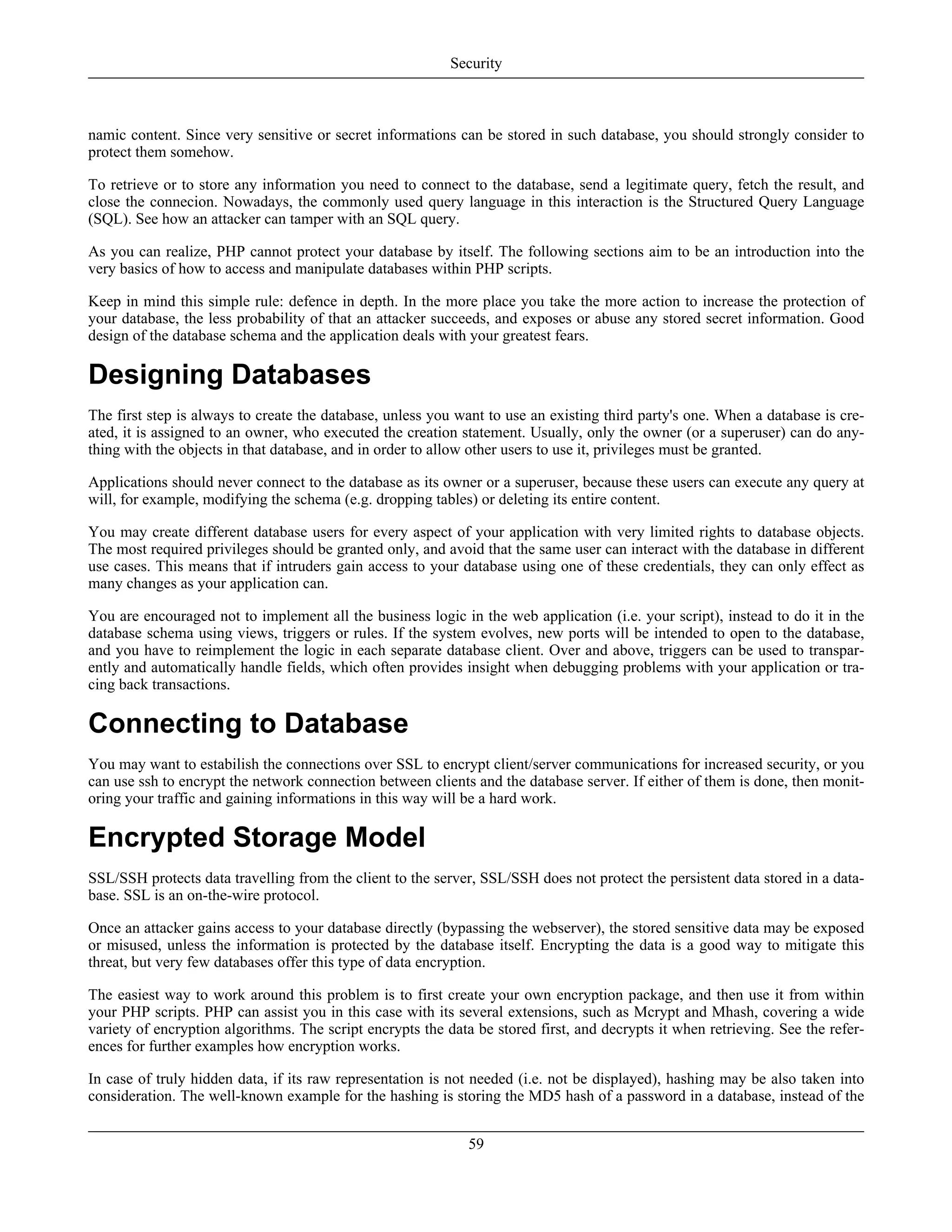 namic content. Since very sensitive or secret informations can be stored in such database, you should strongly consider to
protect them somehow.
To retrieve or to store any information you need to connect to the database, send a legitimate query, fetch the result, and
close the connecion. Nowadays, the commonly used query language in this interaction is the Structured Query Language
(SQL). See how an attacker can tamper with an SQL query.
As you can realize, PHP cannot protect your database by itself. The following sections aim to be an introduction into the
very basics of how to access and manipulate databases within PHP scripts.
Keep in mind this simple rule: defence in depth. In the more place you take the more action to increase the protection of
your database, the less probability of that an attacker succeeds, and exposes or abuse any stored secret information. Good
design of the database schema and the application deals with your greatest fears.
Designing Databases
The first step is always to create the database, unless you want to use an existing third party's one. When a database is cre-
ated, it is assigned to an owner, who executed the creation statement. Usually, only the owner (or a superuser) can do any-
thing with the objects in that database, and in order to allow other users to use it, privileges must be granted.
Applications should never connect to the database as its owner or a superuser, because these users can execute any query at
will, for example, modifying the schema (e.g. dropping tables) or deleting its entire content.
You may create different database users for every aspect of your application with very limited rights to database objects.
The most required privileges should be granted only, and avoid that the same user can interact with the database in different
use cases. This means that if intruders gain access to your database using one of these credentials, they can only effect as
many changes as your application can.
You are encouraged not to implement all the business logic in the web application (i.e. your script), instead to do it in the
database schema using views, triggers or rules. If the system evolves, new ports will be intended to open to the database,
and you have to reimplement the logic in each separate database client. Over and above, triggers can be used to transpar-
ently and automatically handle fields, which often provides insight when debugging problems with your application or tra-
cing back transactions.
Connecting to Database
You may want to estabilish the connections over SSL to encrypt client/server communications for increased security, or you
can use ssh to encrypt the network connection between clients and the database server. If either of them is done, then monit-
oring your traffic and gaining informations in this way will be a hard work.
Encrypted Storage Model
SSL/SSH protects data travelling from the client to the server, SSL/SSH does not protect the persistent data stored in a data-
base. SSL is an on-the-wire protocol.
Once an attacker gains access to your database directly (bypassing the webserver), the stored sensitive data may be exposed
or misused, unless the information is protected by the database itself. Encrypting the data is a good way to mitigate this
threat, but very few databases offer this type of data encryption.
The easiest way to work around this problem is to first create your own encryption package, and then use it from within
your PHP scripts. PHP can assist you in this case with its several extensions, such as Mcrypt and Mhash, covering a wide
variety of encryption algorithms. The script encrypts the data be stored first, and decrypts it when retrieving. See the refer-
ences for further examples how encryption works.
In case of truly hidden data, if its raw representation is not needed (i.e. not be displayed), hashing may be also taken into
consideration. The well-known example for the hashing is storing the MD5 hash of a password in a database, instead of the
Security
59
 