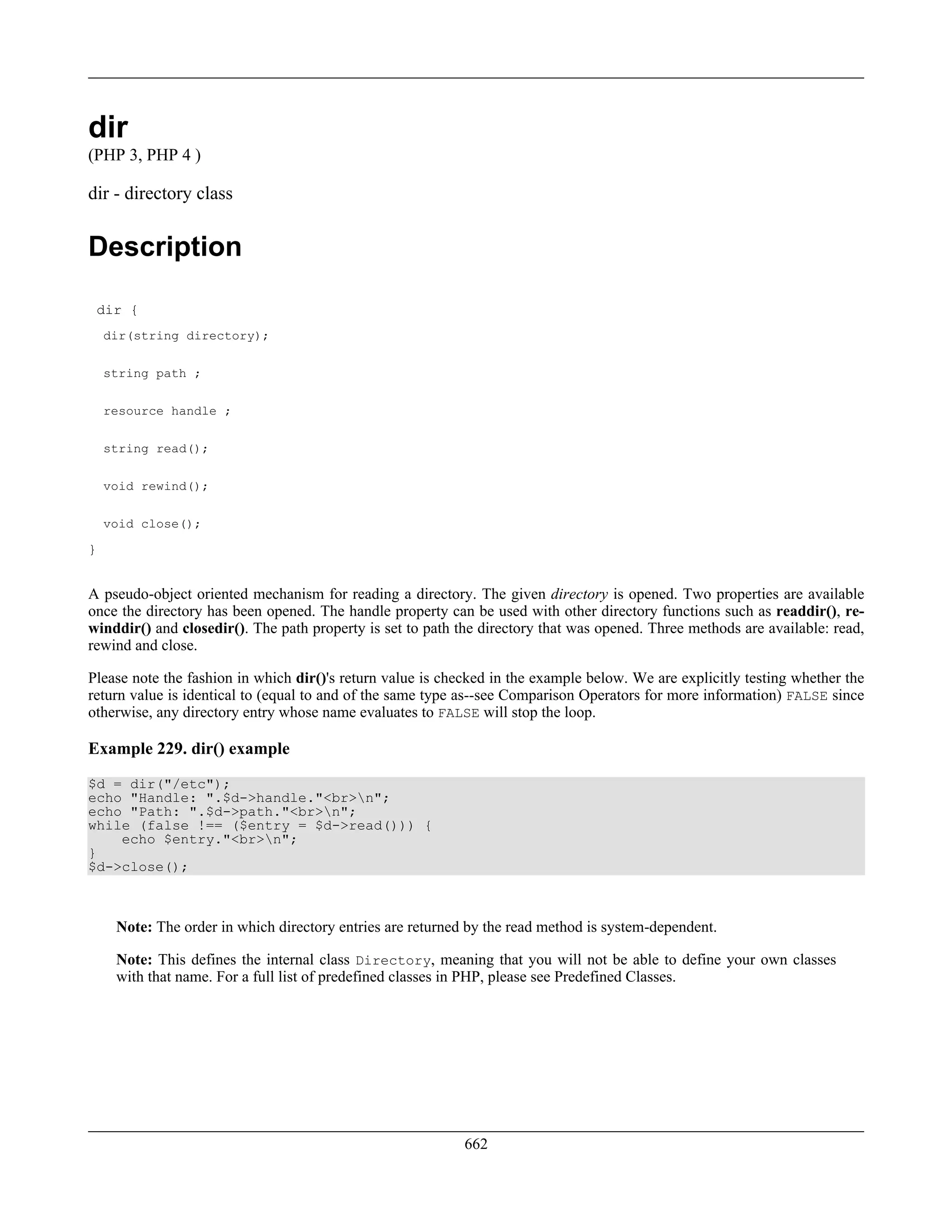 dir
(PHP 3, PHP 4 )
dir - directory class
Description
dir {
dir(string directory);
string path ;
resource handle ;
string read();
void rewind();
void close();
}
A pseudo-object oriented mechanism for reading a directory. The given directory is opened. Two properties are available
once the directory has been opened. The handle property can be used with other directory functions such as readdir(), re-
winddir() and closedir(). The path property is set to path the directory that was opened. Three methods are available: read,
rewind and close.
Please note the fashion in which dir()'s return value is checked in the example below. We are explicitly testing whether the
return value is identical to (equal to and of the same type as--see Comparison Operators for more information) FALSE since
otherwise, any directory entry whose name evaluates to FALSE will stop the loop.
Example 229. dir() example
$d = dir("/etc");
echo "Handle: ".$d->handle."<br>n";
echo "Path: ".$d->path."<br>n";
while (false !== ($entry = $d->read())) {
echo $entry."<br>n";
}
$d->close();
Note: The order in which directory entries are returned by the read method is system-dependent.
Note: This defines the internal class Directory, meaning that you will not be able to define your own classes
with that name. For a full list of predefined classes in PHP, please see Predefined Classes.
662
 