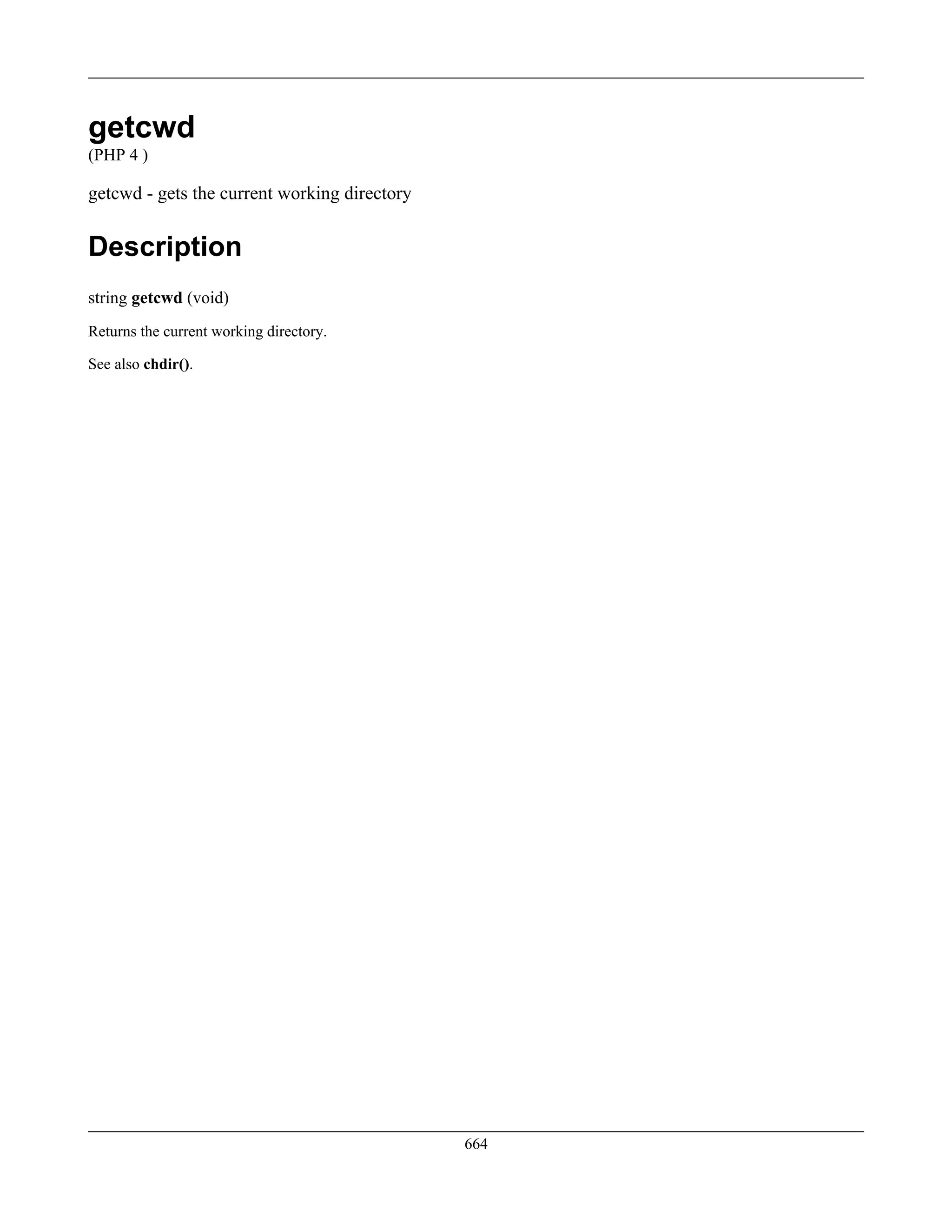 getcwd
(PHP 4 )
getcwd - gets the current working directory
Description
string getcwd (void)
Returns the current working directory.
See also chdir().
664
 