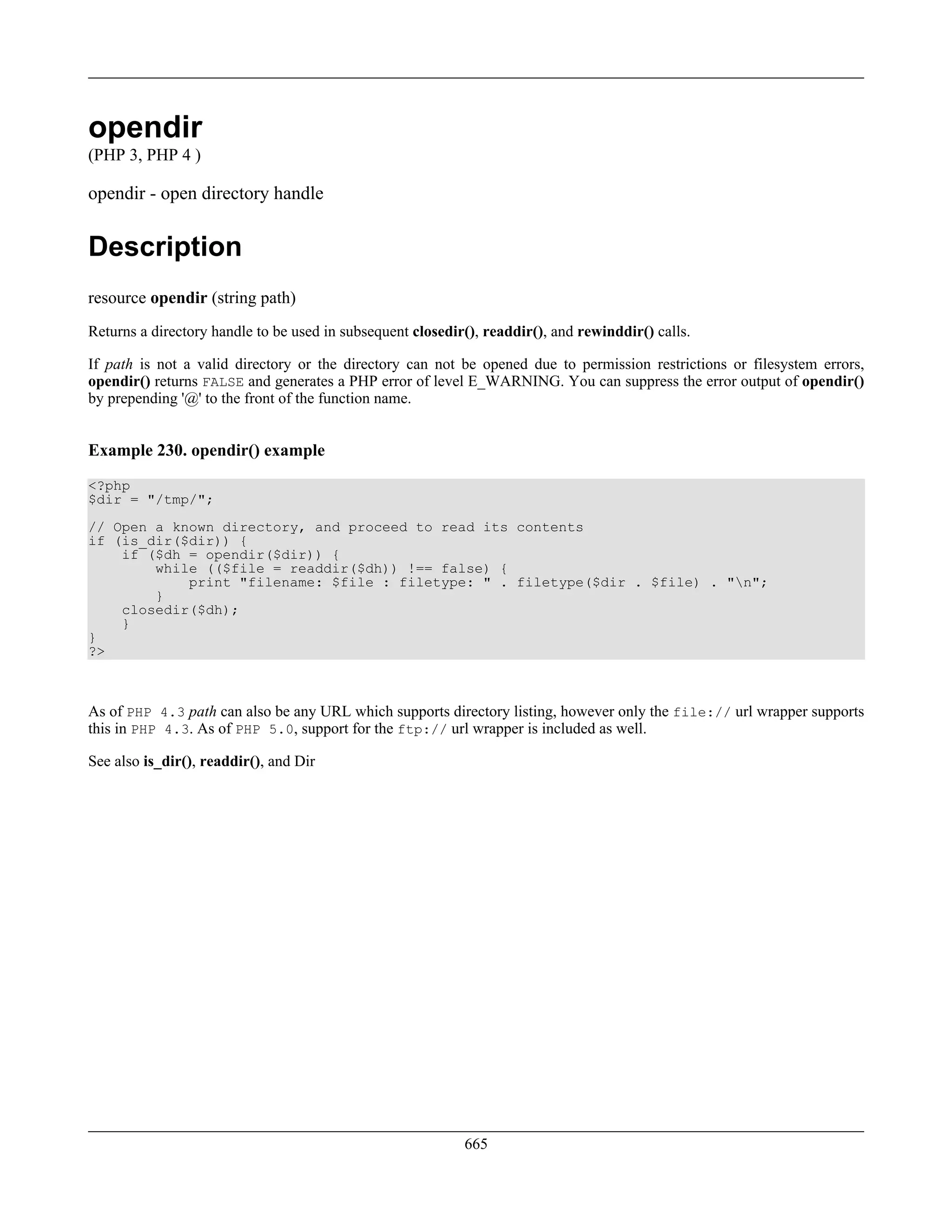 opendir
(PHP 3, PHP 4 )
opendir - open directory handle
Description
resource opendir (string path)
Returns a directory handle to be used in subsequent closedir(), readdir(), and rewinddir() calls.
If path is not a valid directory or the directory can not be opened due to permission restrictions or filesystem errors,
opendir() returns FALSE and generates a PHP error of level E_WARNING. You can suppress the error output of opendir()
by prepending '@' to the front of the function name.
Example 230. opendir() example
<?php
$dir = "/tmp/";
// Open a known directory, and proceed to read its contents
if (is_dir($dir)) {
if ($dh = opendir($dir)) {
while (($file = readdir($dh)) !== false) {
print "filename: $file : filetype: " . filetype($dir . $file) . "n";
}
closedir($dh);
}
}
?>
As of PHP 4.3 path can also be any URL which supports directory listing, however only the file:// url wrapper supports
this in PHP 4.3. As of PHP 5.0, support for the ftp:// url wrapper is included as well.
See also is_dir(), readdir(), and Dir
665
 
