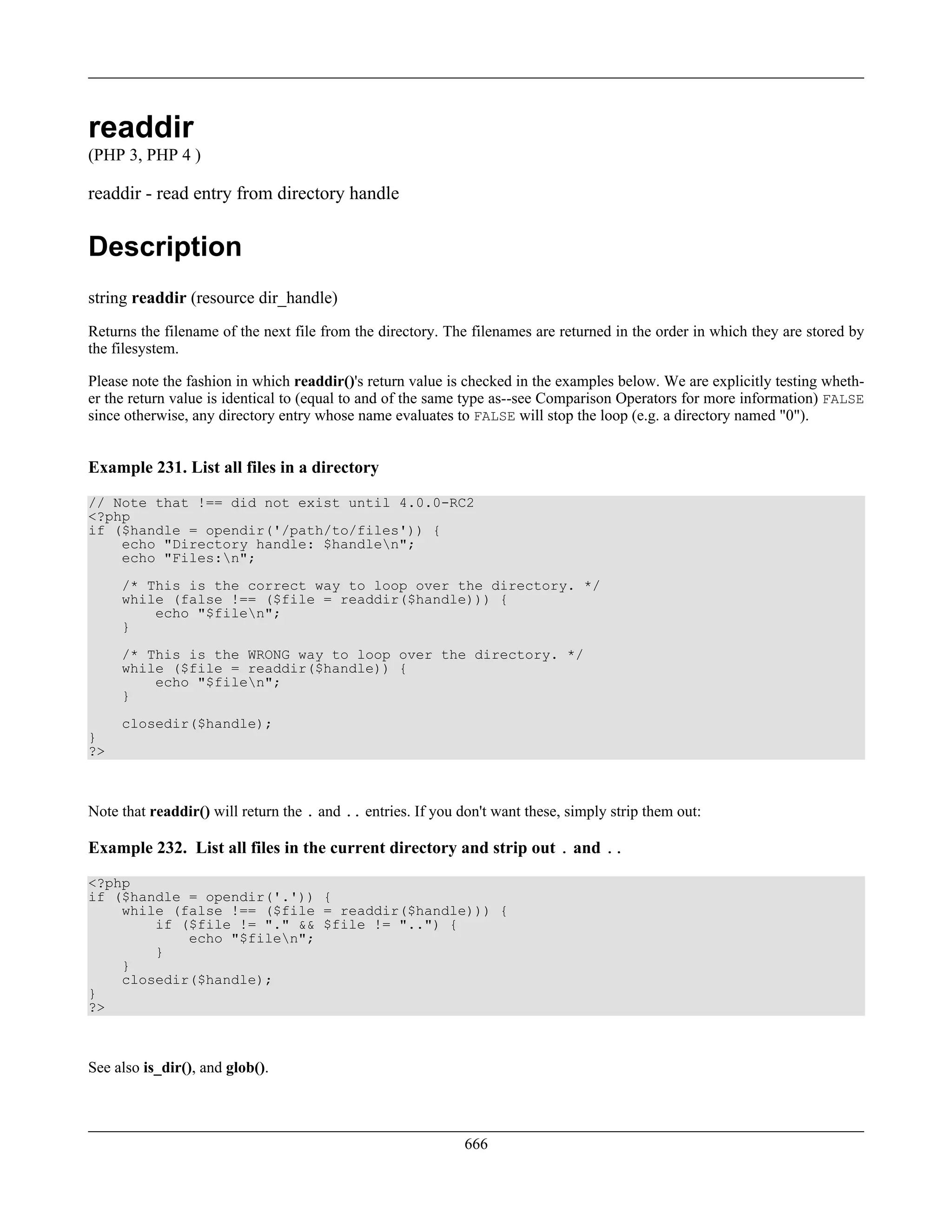 readdir
(PHP 3, PHP 4 )
readdir - read entry from directory handle
Description
string readdir (resource dir_handle)
Returns the filename of the next file from the directory. The filenames are returned in the order in which they are stored by
the filesystem.
Please note the fashion in which readdir()'s return value is checked in the examples below. We are explicitly testing wheth-
er the return value is identical to (equal to and of the same type as--see Comparison Operators for more information) FALSE
since otherwise, any directory entry whose name evaluates to FALSE will stop the loop (e.g. a directory named "0").
Example 231. List all files in a directory
// Note that !== did not exist until 4.0.0-RC2
<?php
if ($handle = opendir('/path/to/files')) {
echo "Directory handle: $handlen";
echo "Files:n";
/* This is the correct way to loop over the directory. */
while (false !== ($file = readdir($handle))) {
echo "$filen";
}
/* This is the WRONG way to loop over the directory. */
while ($file = readdir($handle)) {
echo "$filen";
}
closedir($handle);
}
?>
Note that readdir() will return the . and .. entries. If you don't want these, simply strip them out:
Example 232. List all files in the current directory and strip out . and ..
<?php
if ($handle = opendir('.')) {
while (false !== ($file = readdir($handle))) {
if ($file != "." && $file != "..") {
echo "$filen";
}
}
closedir($handle);
}
?>
See also is_dir(), and glob().
666
 