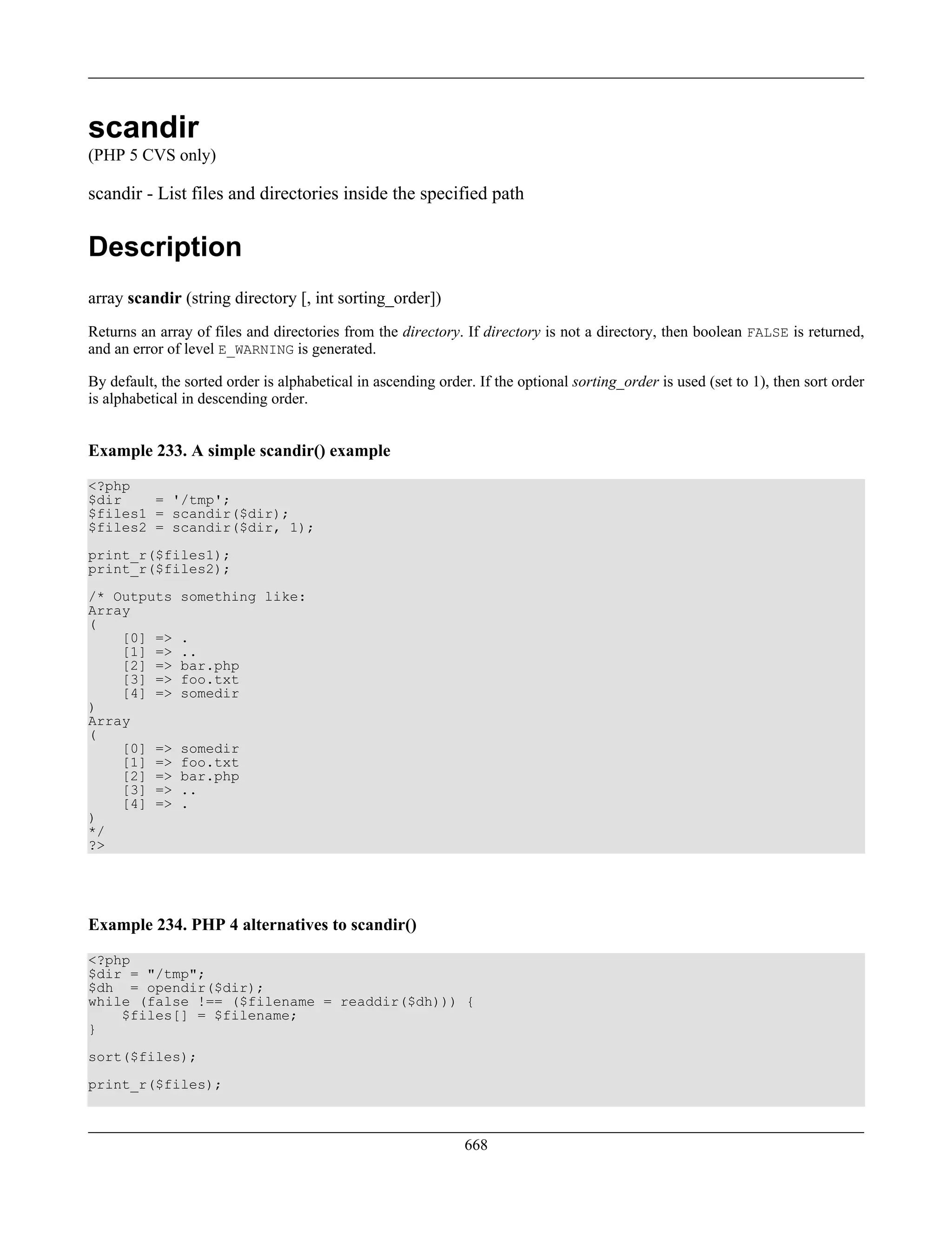 scandir
(PHP 5 CVS only)
scandir - List files and directories inside the specified path
Description
array scandir (string directory [, int sorting_order])
Returns an array of files and directories from the directory. If directory is not a directory, then boolean FALSE is returned,
and an error of level E_WARNING is generated.
By default, the sorted order is alphabetical in ascending order. If the optional sorting_order is used (set to 1), then sort order
is alphabetical in descending order.
Example 233. A simple scandir() example
<?php
$dir = '/tmp';
$files1 = scandir($dir);
$files2 = scandir($dir, 1);
print_r($files1);
print_r($files2);
/* Outputs something like:
Array
(
[0] => .
[1] => ..
[2] => bar.php
[3] => foo.txt
[4] => somedir
)
Array
(
[0] => somedir
[1] => foo.txt
[2] => bar.php
[3] => ..
[4] => .
)
*/
?>
Example 234. PHP 4 alternatives to scandir()
<?php
$dir = "/tmp";
$dh = opendir($dir);
while (false !== ($filename = readdir($dh))) {
$files[] = $filename;
}
sort($files);
print_r($files);
668
 