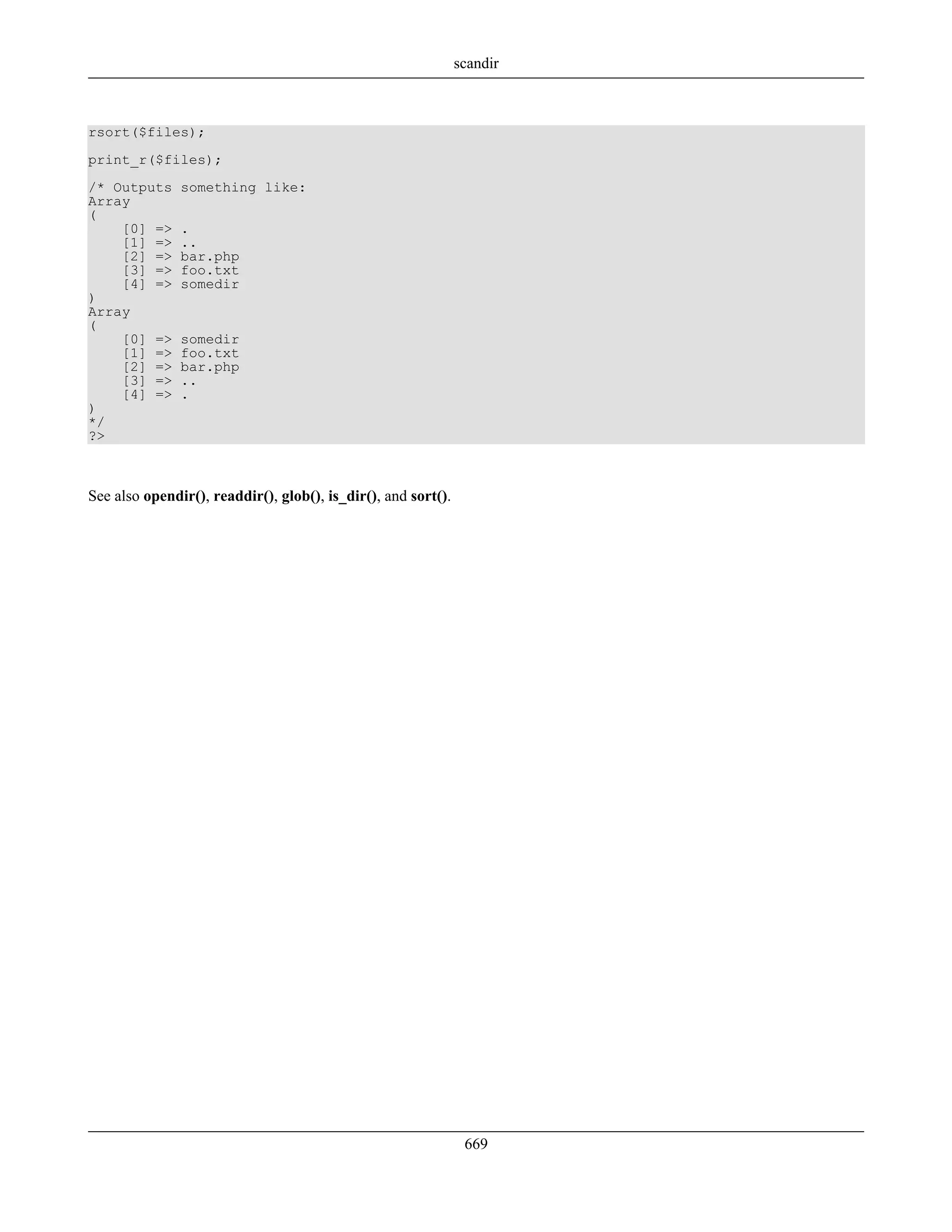 rsort($files);
print_r($files);
/* Outputs something like:
Array
(
[0] => .
[1] => ..
[2] => bar.php
[3] => foo.txt
[4] => somedir
)
Array
(
[0] => somedir
[1] => foo.txt
[2] => bar.php
[3] => ..
[4] => .
)
*/
?>
See also opendir(), readdir(), glob(), is_dir(), and sort().
scandir
669
 