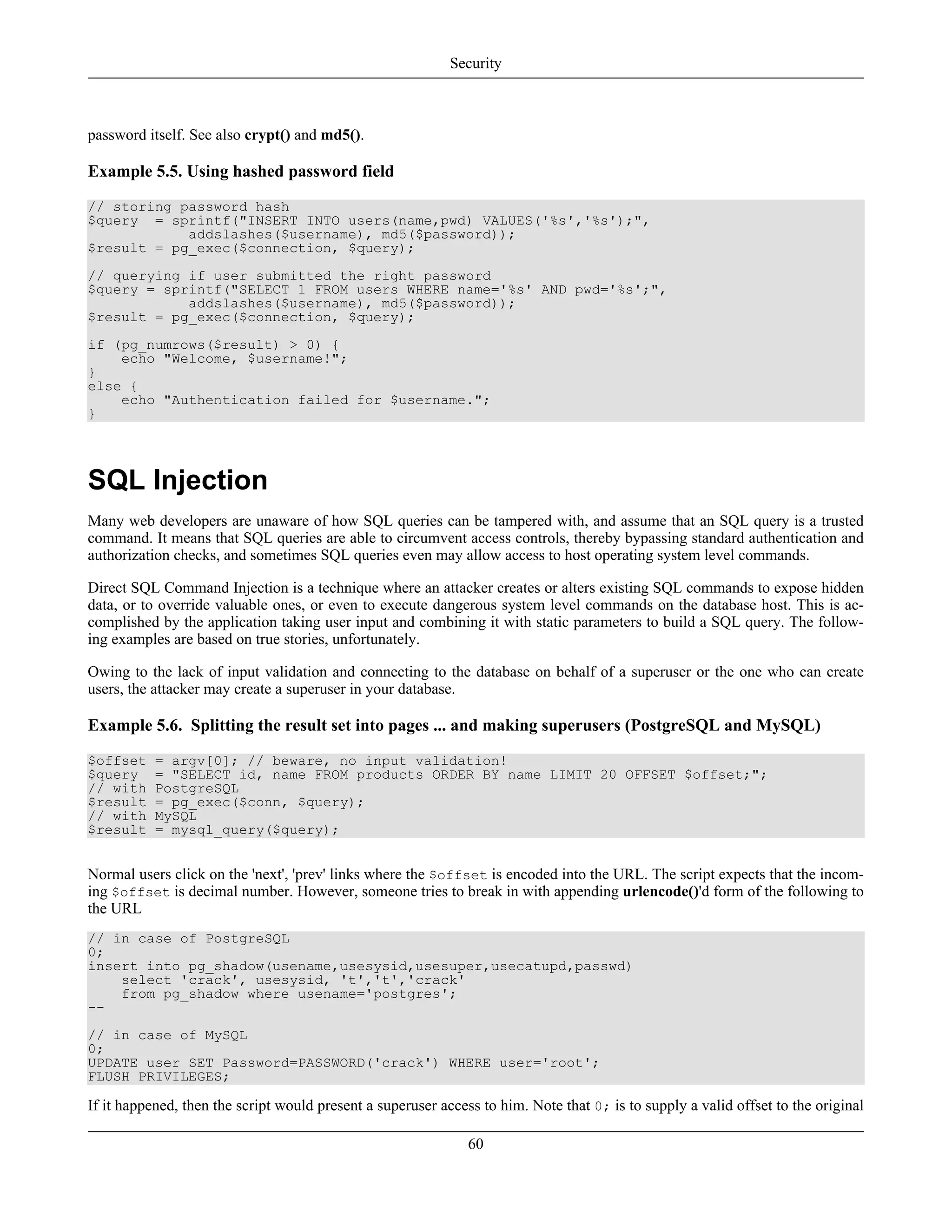 password itself. See also crypt() and md5().
Example 5.5. Using hashed password field
// storing password hash
$query = sprintf("INSERT INTO users(name,pwd) VALUES('%s','%s');",
addslashes($username), md5($password));
$result = pg_exec($connection, $query);
// querying if user submitted the right password
$query = sprintf("SELECT 1 FROM users WHERE name='%s' AND pwd='%s';",
addslashes($username), md5($password));
$result = pg_exec($connection, $query);
if (pg_numrows($result) > 0) {
echo "Welcome, $username!";
}
else {
echo "Authentication failed for $username.";
}
SQL Injection
Many web developers are unaware of how SQL queries can be tampered with, and assume that an SQL query is a trusted
command. It means that SQL queries are able to circumvent access controls, thereby bypassing standard authentication and
authorization checks, and sometimes SQL queries even may allow access to host operating system level commands.
Direct SQL Command Injection is a technique where an attacker creates or alters existing SQL commands to expose hidden
data, or to override valuable ones, or even to execute dangerous system level commands on the database host. This is ac-
complished by the application taking user input and combining it with static parameters to build a SQL query. The follow-
ing examples are based on true stories, unfortunately.
Owing to the lack of input validation and connecting to the database on behalf of a superuser or the one who can create
users, the attacker may create a superuser in your database.
Example 5.6. Splitting the result set into pages ... and making superusers (PostgreSQL and MySQL)
$offset = argv[0]; // beware, no input validation!
$query = "SELECT id, name FROM products ORDER BY name LIMIT 20 OFFSET $offset;";
// with PostgreSQL
$result = pg_exec($conn, $query);
// with MySQL
$result = mysql_query($query);
Normal users click on the 'next', 'prev' links where the $offset is encoded into the URL. The script expects that the incom-
ing $offset is decimal number. However, someone tries to break in with appending urlencode()'d form of the following to
the URL
// in case of PostgreSQL
0;
insert into pg_shadow(usename,usesysid,usesuper,usecatupd,passwd)
select 'crack', usesysid, 't','t','crack'
from pg_shadow where usename='postgres';
--
// in case of MySQL
0;
UPDATE user SET Password=PASSWORD('crack') WHERE user='root';
FLUSH PRIVILEGES;
If it happened, then the script would present a superuser access to him. Note that 0; is to supply a valid offset to the original
Security
60
 