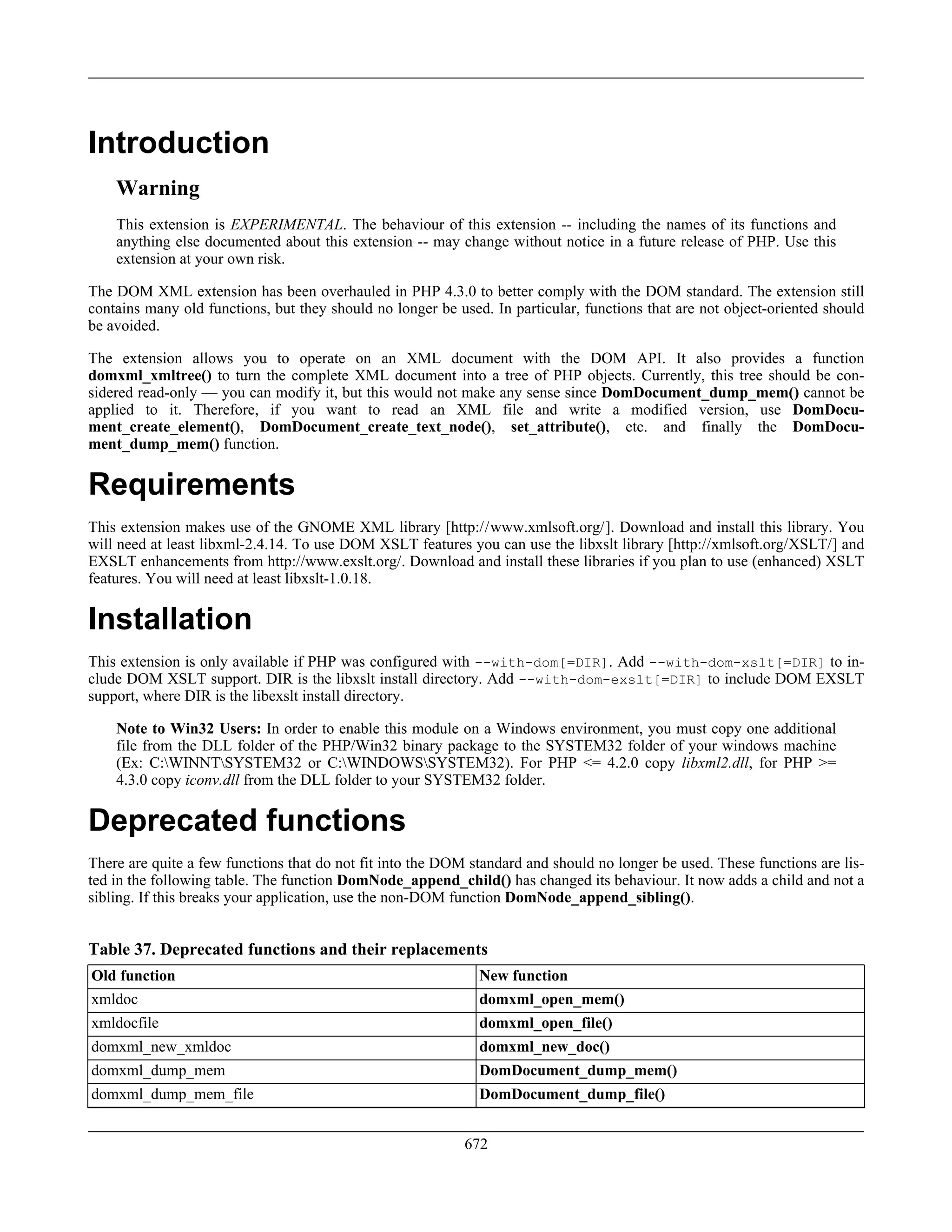 Introduction
Warning
This extension is EXPERIMENTAL. The behaviour of this extension -- including the names of its functions and
anything else documented about this extension -- may change without notice in a future release of PHP. Use this
extension at your own risk.
The DOM XML extension has been overhauled in PHP 4.3.0 to better comply with the DOM standard. The extension still
contains many old functions, but they should no longer be used. In particular, functions that are not object-oriented should
be avoided.
The extension allows you to operate on an XML document with the DOM API. It also provides a function
domxml_xmltree() to turn the complete XML document into a tree of PHP objects. Currently, this tree should be con-
sidered read-only — you can modify it, but this would not make any sense since DomDocument_dump_mem() cannot be
applied to it. Therefore, if you want to read an XML file and write a modified version, use DomDocu-
ment_create_element(), DomDocument_create_text_node(), set_attribute(), etc. and finally the DomDocu-
ment_dump_mem() function.
Requirements
This extension makes use of the GNOME XML library [http://www.xmlsoft.org/]. Download and install this library. You
will need at least libxml-2.4.14. To use DOM XSLT features you can use the libxslt library [http://xmlsoft.org/XSLT/] and
EXSLT enhancements from http://www.exslt.org/. Download and install these libraries if you plan to use (enhanced) XSLT
features. You will need at least libxslt-1.0.18.
Installation
This extension is only available if PHP was configured with --with-dom[=DIR]. Add --with-dom-xslt[=DIR] to in-
clude DOM XSLT support. DIR is the libxslt install directory. Add --with-dom-exslt[=DIR] to include DOM EXSLT
support, where DIR is the libexslt install directory.
Note to Win32 Users: In order to enable this module on a Windows environment, you must copy one additional
file from the DLL folder of the PHP/Win32 binary package to the SYSTEM32 folder of your windows machine
(Ex: C:WINNTSYSTEM32 or C:WINDOWSSYSTEM32). For PHP <= 4.2.0 copy libxml2.dll, for PHP >=
4.3.0 copy iconv.dll from the DLL folder to your SYSTEM32 folder.
Deprecated functions
There are quite a few functions that do not fit into the DOM standard and should no longer be used. These functions are lis-
ted in the following table. The function DomNode_append_child() has changed its behaviour. It now adds a child and not a
sibling. If this breaks your application, use the non-DOM function DomNode_append_sibling().
Table 37. Deprecated functions and their replacements
Old function New function
xmldoc domxml_open_mem()
xmldocfile domxml_open_file()
domxml_new_xmldoc domxml_new_doc()
domxml_dump_mem DomDocument_dump_mem()
domxml_dump_mem_file DomDocument_dump_file()
672
 
