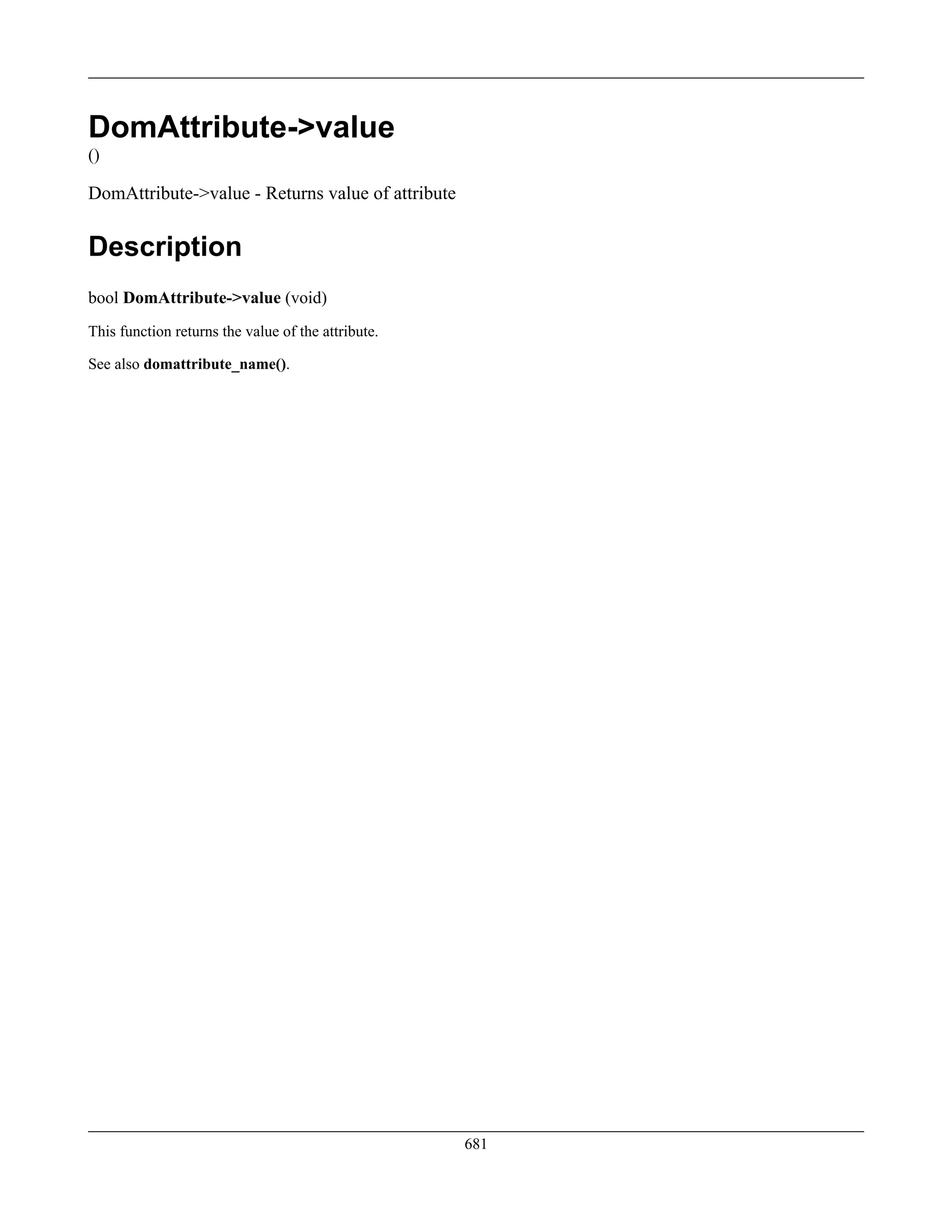 DomAttribute->value
()
DomAttribute->value - Returns value of attribute
Description
bool DomAttribute->value (void)
This function returns the value of the attribute.
See also domattribute_name().
681
 