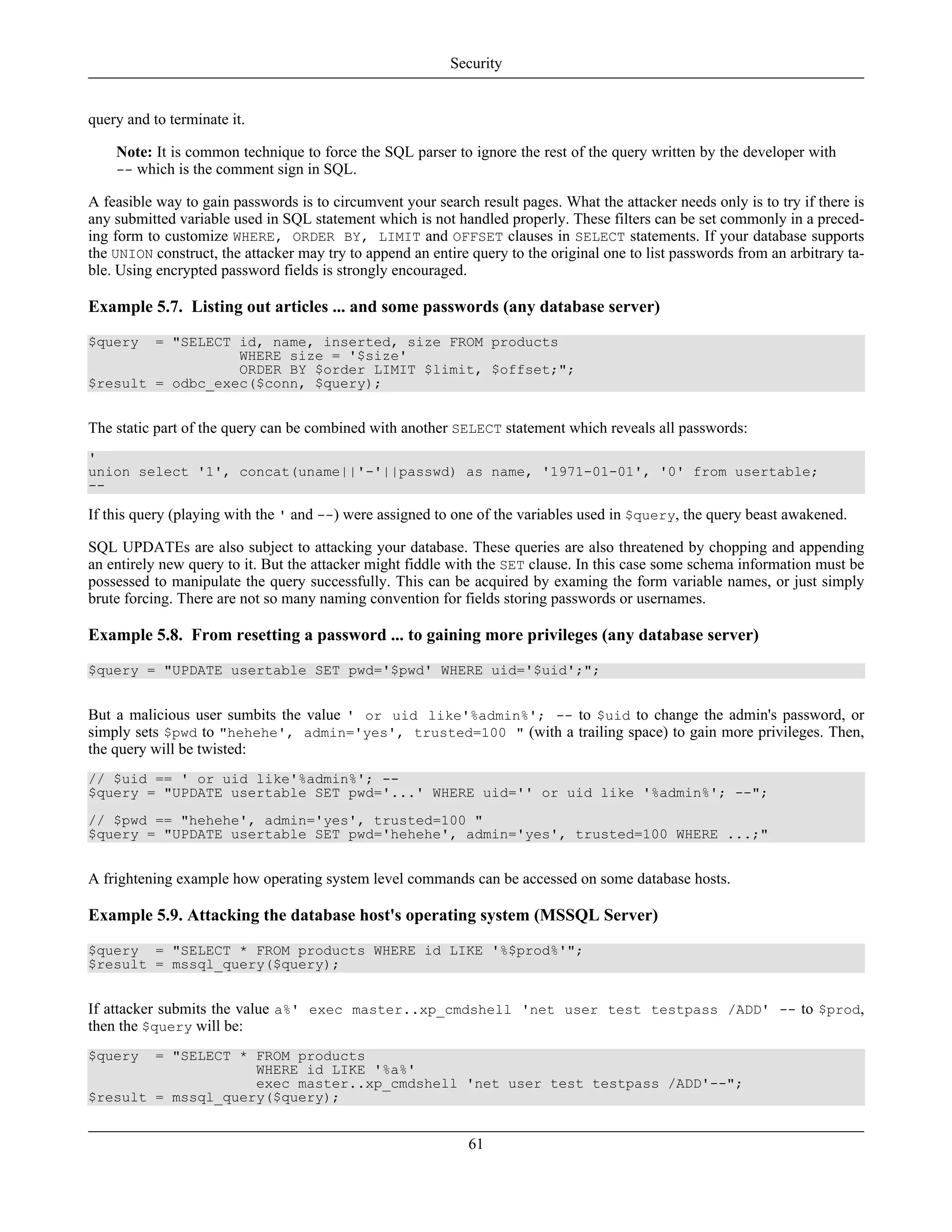 query and to terminate it.
Note: It is common technique to force the SQL parser to ignore the rest of the query written by the developer with
-- which is the comment sign in SQL.
A feasible way to gain passwords is to circumvent your search result pages. What the attacker needs only is to try if there is
any submitted variable used in SQL statement which is not handled properly. These filters can be set commonly in a preced-
ing form to customize WHERE, ORDER BY, LIMIT and OFFSET clauses in SELECT statements. If your database supports
the UNION construct, the attacker may try to append an entire query to the original one to list passwords from an arbitrary ta-
ble. Using encrypted password fields is strongly encouraged.
Example 5.7. Listing out articles ... and some passwords (any database server)
$query = "SELECT id, name, inserted, size FROM products
WHERE size = '$size'
ORDER BY $order LIMIT $limit, $offset;";
$result = odbc_exec($conn, $query);
The static part of the query can be combined with another SELECT statement which reveals all passwords:
'
union select '1', concat(uname||'-'||passwd) as name, '1971-01-01', '0' from usertable;
--
If this query (playing with the ' and --) were assigned to one of the variables used in $query, the query beast awakened.
SQL UPDATEs are also subject to attacking your database. These queries are also threatened by chopping and appending
an entirely new query to it. But the attacker might fiddle with the SET clause. In this case some schema information must be
possessed to manipulate the query successfully. This can be acquired by examing the form variable names, or just simply
brute forcing. There are not so many naming convention for fields storing passwords or usernames.
Example 5.8. From resetting a password ... to gaining more privileges (any database server)
$query = "UPDATE usertable SET pwd='$pwd' WHERE uid='$uid';";
But a malicious user sumbits the value ' or uid like'%admin%'; -- to $uid to change the admin's password, or
simply sets $pwd to "hehehe', admin='yes', trusted=100 " (with a trailing space) to gain more privileges. Then,
the query will be twisted:
// $uid == ' or uid like'%admin%'; --
$query = "UPDATE usertable SET pwd='...' WHERE uid='' or uid like '%admin%'; --";
// $pwd == "hehehe', admin='yes', trusted=100 "
$query = "UPDATE usertable SET pwd='hehehe', admin='yes', trusted=100 WHERE ...;"
A frightening example how operating system level commands can be accessed on some database hosts.
Example 5.9. Attacking the database host's operating system (MSSQL Server)
$query = "SELECT * FROM products WHERE id LIKE '%$prod%'";
$result = mssql_query($query);
If attacker submits the value a%' exec master..xp_cmdshell 'net user test testpass /ADD' -- to $prod,
then the $query will be:
$query = "SELECT * FROM products
WHERE id LIKE '%a%'
exec master..xp_cmdshell 'net user test testpass /ADD'--";
$result = mssql_query($query);
Security
61
 