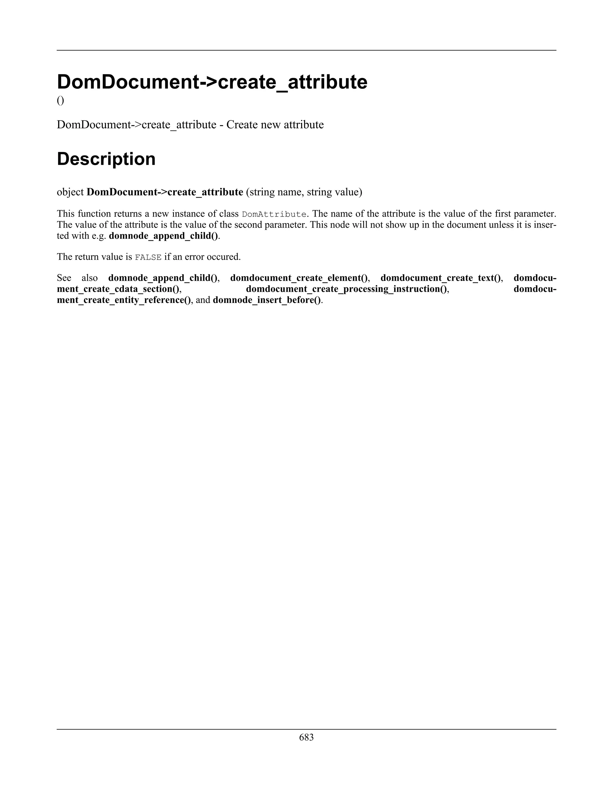 DomDocument->create_attribute
()
DomDocument->create_attribute - Create new attribute
Description
object DomDocument->create_attribute (string name, string value)
This function returns a new instance of class DomAttribute. The name of the attribute is the value of the first parameter.
The value of the attribute is the value of the second parameter. This node will not show up in the document unless it is inser-
ted with e.g. domnode_append_child().
The return value is FALSE if an error occured.
See also domnode_append_child(), domdocument_create_element(), domdocument_create_text(), domdocu-
ment_create_cdata_section(), domdocument_create_processing_instruction(), domdocu-
ment_create_entity_reference(), and domnode_insert_before().
683
 
