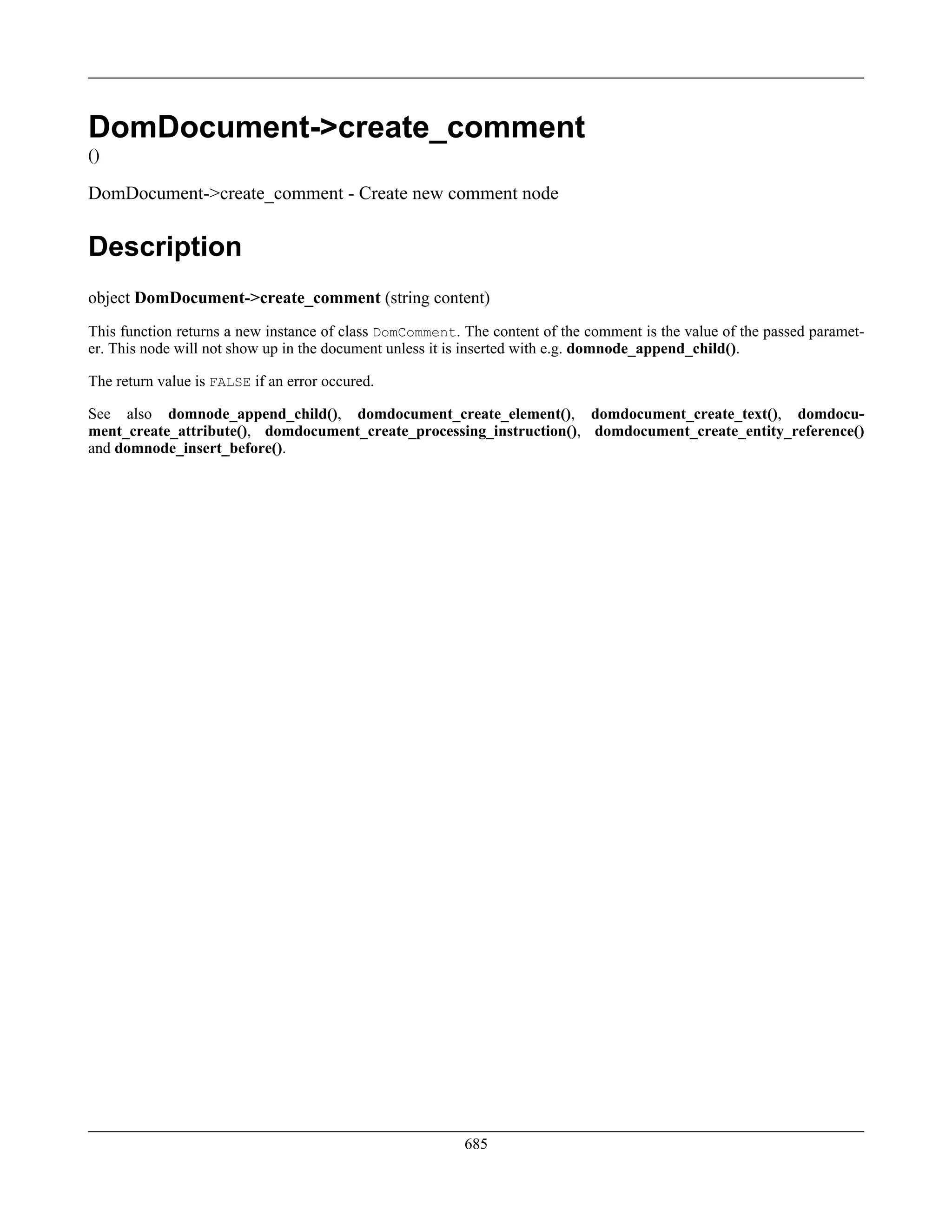 DomDocument->create_comment
()
DomDocument->create_comment - Create new comment node
Description
object DomDocument->create_comment (string content)
This function returns a new instance of class DomComment. The content of the comment is the value of the passed paramet-
er. This node will not show up in the document unless it is inserted with e.g. domnode_append_child().
The return value is FALSE if an error occured.
See also domnode_append_child(), domdocument_create_element(), domdocument_create_text(), domdocu-
ment_create_attribute(), domdocument_create_processing_instruction(), domdocument_create_entity_reference()
and domnode_insert_before().
685
 