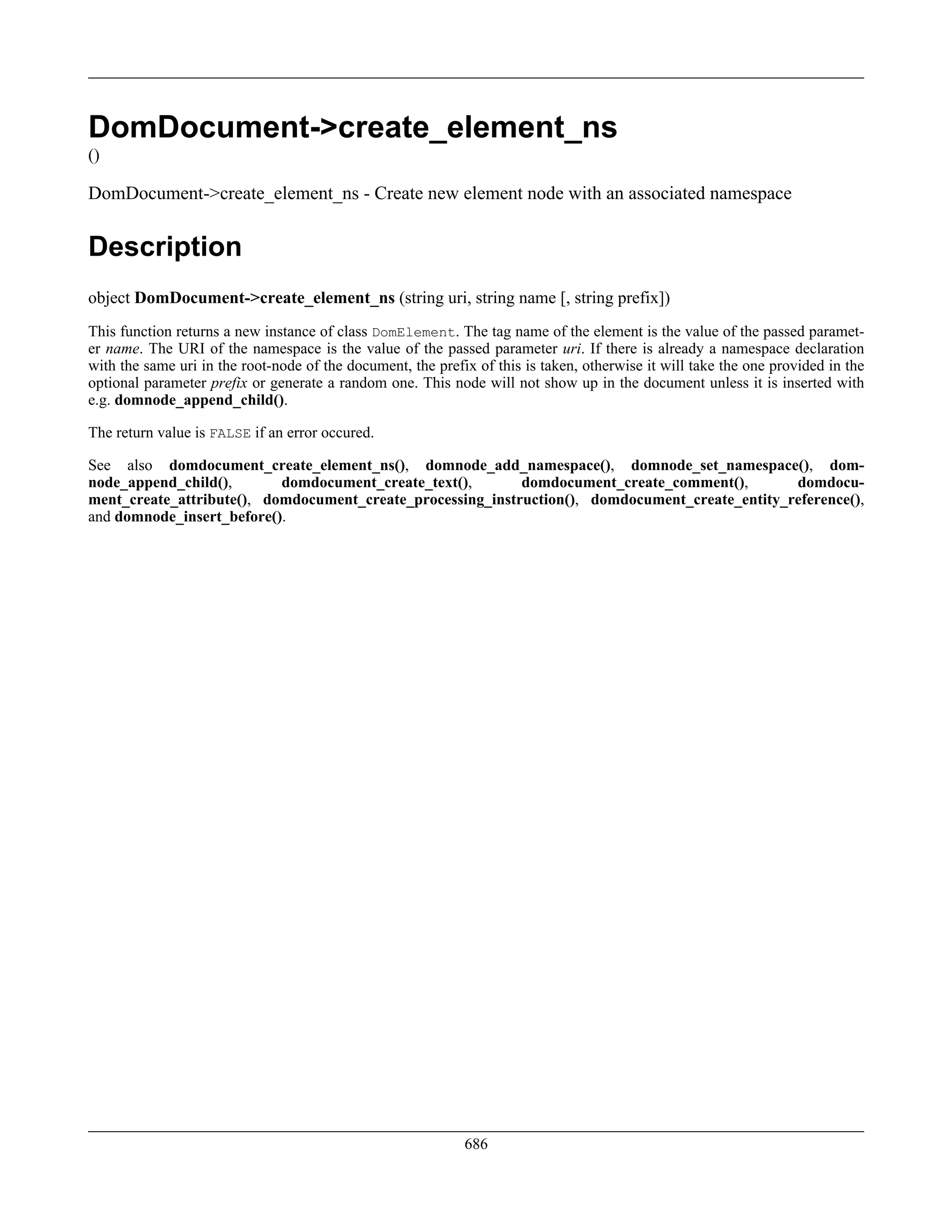 DomDocument->create_element_ns
()
DomDocument->create_element_ns - Create new element node with an associated namespace
Description
object DomDocument->create_element_ns (string uri, string name [, string prefix])
This function returns a new instance of class DomElement. The tag name of the element is the value of the passed paramet-
er name. The URI of the namespace is the value of the passed parameter uri. If there is already a namespace declaration
with the same uri in the root-node of the document, the prefix of this is taken, otherwise it will take the one provided in the
optional parameter prefix or generate a random one. This node will not show up in the document unless it is inserted with
e.g. domnode_append_child().
The return value is FALSE if an error occured.
See also domdocument_create_element_ns(), domnode_add_namespace(), domnode_set_namespace(), dom-
node_append_child(), domdocument_create_text(), domdocument_create_comment(), domdocu-
ment_create_attribute(), domdocument_create_processing_instruction(), domdocument_create_entity_reference(),
and domnode_insert_before().
686
 