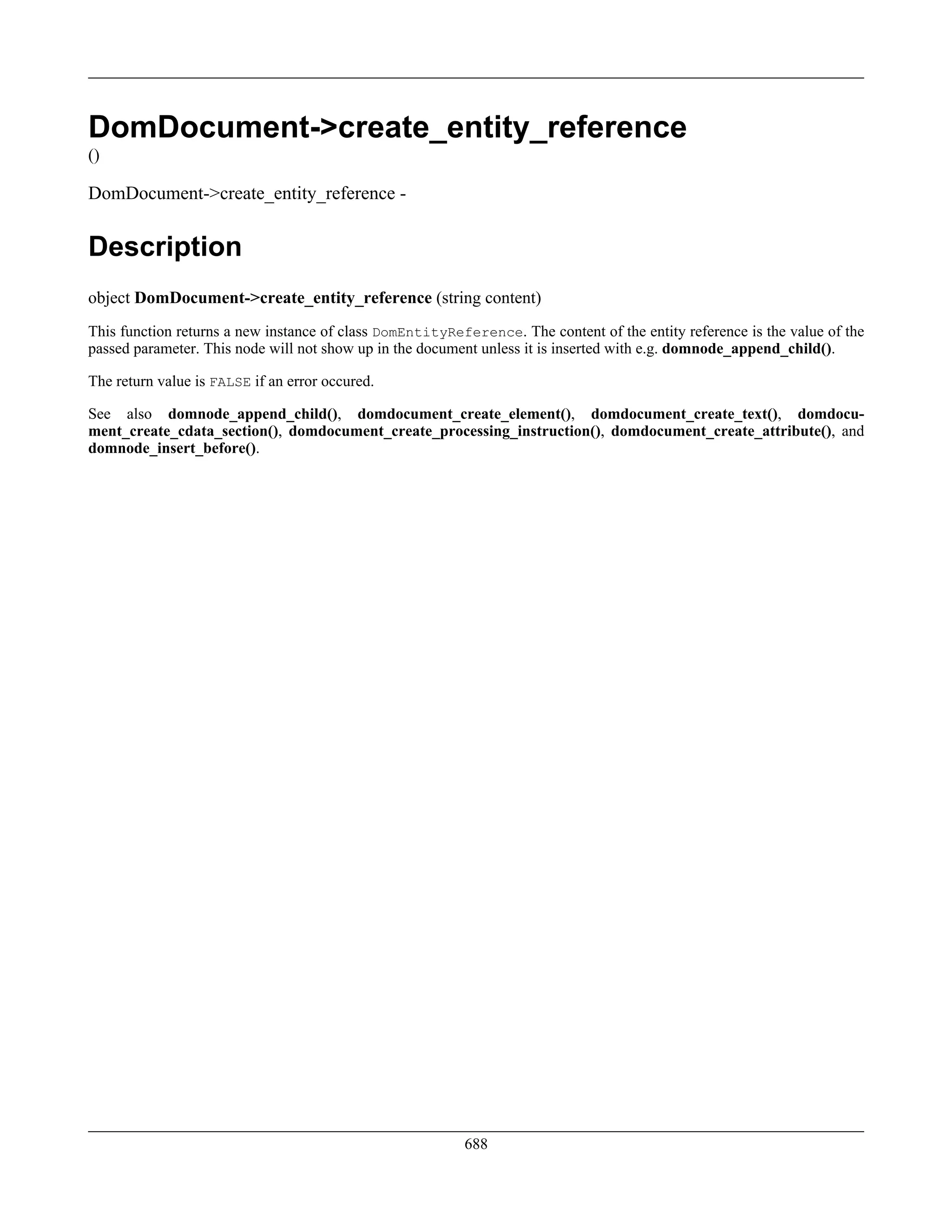 DomDocument->create_entity_reference
()
DomDocument->create_entity_reference -
Description
object DomDocument->create_entity_reference (string content)
This function returns a new instance of class DomEntityReference. The content of the entity reference is the value of the
passed parameter. This node will not show up in the document unless it is inserted with e.g. domnode_append_child().
The return value is FALSE if an error occured.
See also domnode_append_child(), domdocument_create_element(), domdocument_create_text(), domdocu-
ment_create_cdata_section(), domdocument_create_processing_instruction(), domdocument_create_attribute(), and
domnode_insert_before().
688
 