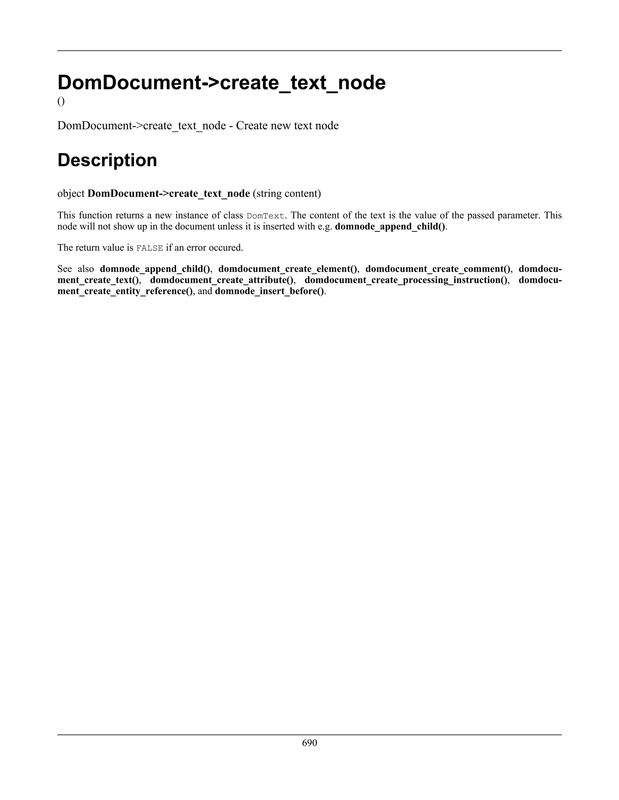 DomDocument->create_text_node
()
DomDocument->create_text_node - Create new text node
Description
object DomDocument->create_text_node (string content)
This function returns a new instance of class DomText. The content of the text is the value of the passed parameter. This
node will not show up in the document unless it is inserted with e.g. domnode_append_child().
The return value is FALSE if an error occured.
See also domnode_append_child(), domdocument_create_element(), domdocument_create_comment(), domdocu-
ment_create_text(), domdocument_create_attribute(), domdocument_create_processing_instruction(), domdocu-
ment_create_entity_reference(), and domnode_insert_before().
690
 