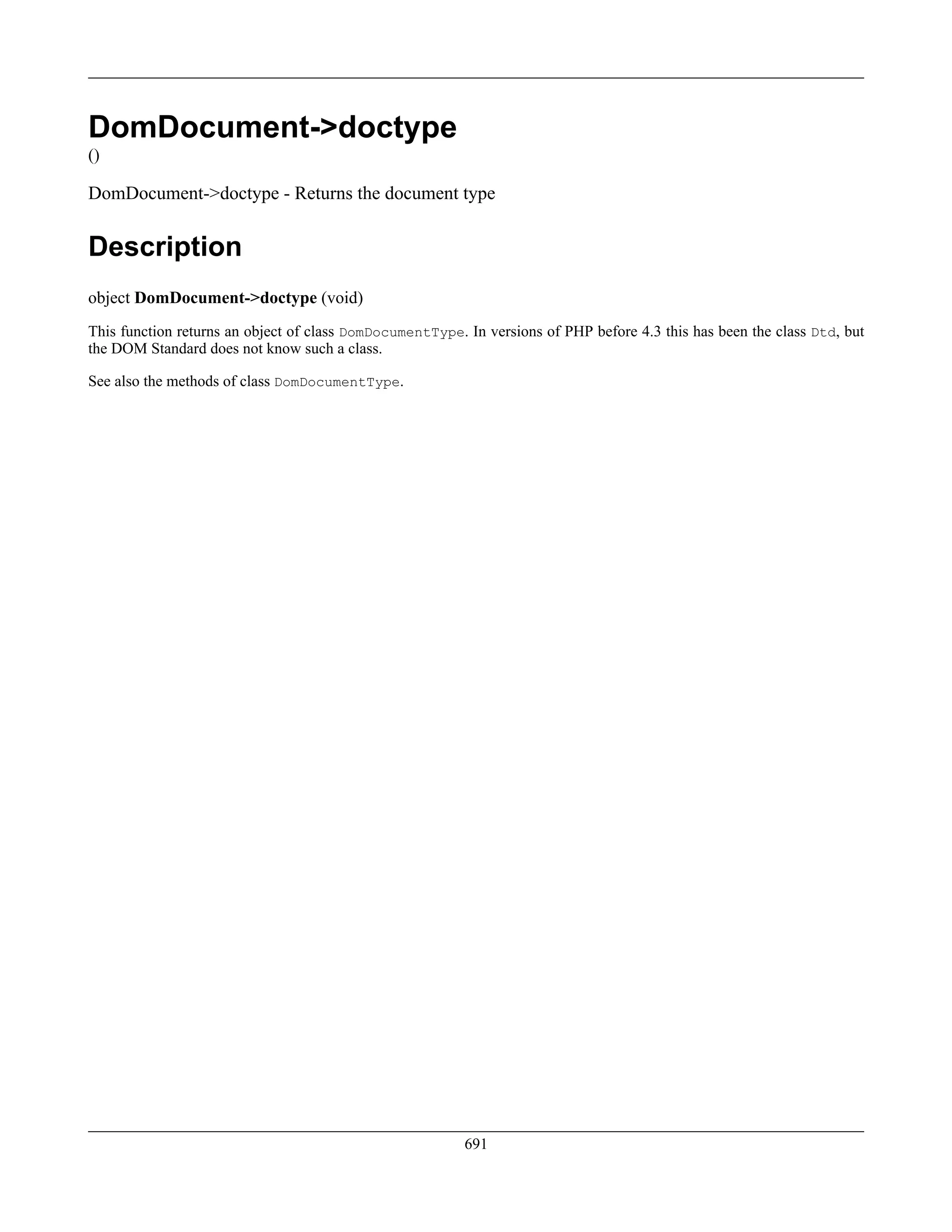 DomDocument->doctype
()
DomDocument->doctype - Returns the document type
Description
object DomDocument->doctype (void)
This function returns an object of class DomDocumentType. In versions of PHP before 4.3 this has been the class Dtd, but
the DOM Standard does not know such a class.
See also the methods of class DomDocumentType.
691
 