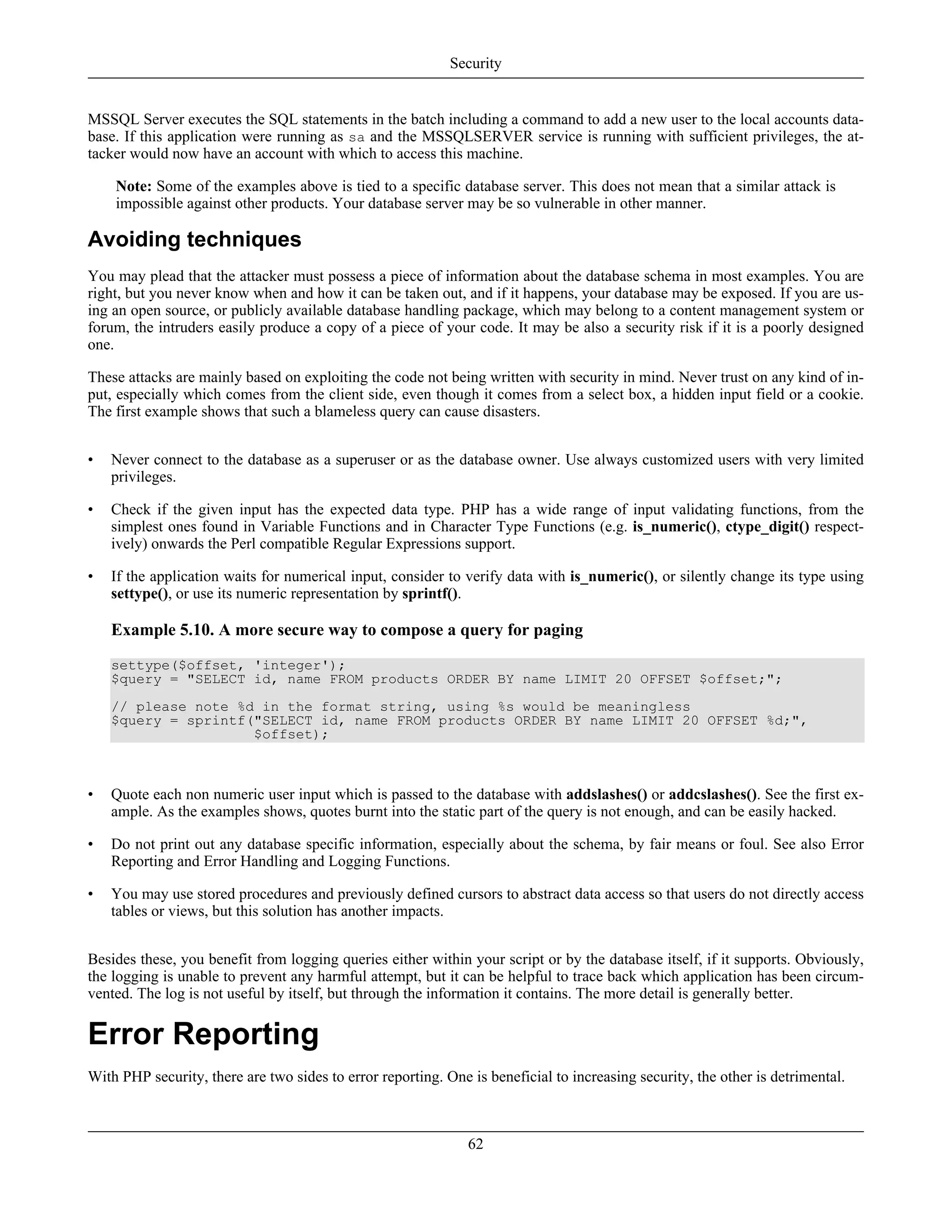 MSSQL Server executes the SQL statements in the batch including a command to add a new user to the local accounts data-
base. If this application were running as sa and the MSSQLSERVER service is running with sufficient privileges, the at-
tacker would now have an account with which to access this machine.
Note: Some of the examples above is tied to a specific database server. This does not mean that a similar attack is
impossible against other products. Your database server may be so vulnerable in other manner.
Avoiding techniques
You may plead that the attacker must possess a piece of information about the database schema in most examples. You are
right, but you never know when and how it can be taken out, and if it happens, your database may be exposed. If you are us-
ing an open source, or publicly available database handling package, which may belong to a content management system or
forum, the intruders easily produce a copy of a piece of your code. It may be also a security risk if it is a poorly designed
one.
These attacks are mainly based on exploiting the code not being written with security in mind. Never trust on any kind of in-
put, especially which comes from the client side, even though it comes from a select box, a hidden input field or a cookie.
The first example shows that such a blameless query can cause disasters.
• Never connect to the database as a superuser or as the database owner. Use always customized users with very limited
privileges.
• Check if the given input has the expected data type. PHP has a wide range of input validating functions, from the
simplest ones found in Variable Functions and in Character Type Functions (e.g. is_numeric(), ctype_digit() respect-
ively) onwards the Perl compatible Regular Expressions support.
• If the application waits for numerical input, consider to verify data with is_numeric(), or silently change its type using
settype(), or use its numeric representation by sprintf().
Example 5.10. A more secure way to compose a query for paging
settype($offset, 'integer');
$query = "SELECT id, name FROM products ORDER BY name LIMIT 20 OFFSET $offset;";
// please note %d in the format string, using %s would be meaningless
$query = sprintf("SELECT id, name FROM products ORDER BY name LIMIT 20 OFFSET %d;",
$offset);
• Quote each non numeric user input which is passed to the database with addslashes() or addcslashes(). See the first ex-
ample. As the examples shows, quotes burnt into the static part of the query is not enough, and can be easily hacked.
• Do not print out any database specific information, especially about the schema, by fair means or foul. See also Error
Reporting and Error Handling and Logging Functions.
• You may use stored procedures and previously defined cursors to abstract data access so that users do not directly access
tables or views, but this solution has another impacts.
Besides these, you benefit from logging queries either within your script or by the database itself, if it supports. Obviously,
the logging is unable to prevent any harmful attempt, but it can be helpful to trace back which application has been circum-
vented. The log is not useful by itself, but through the information it contains. The more detail is generally better.
Error Reporting
With PHP security, there are two sides to error reporting. One is beneficial to increasing security, the other is detrimental.
Security
62
 