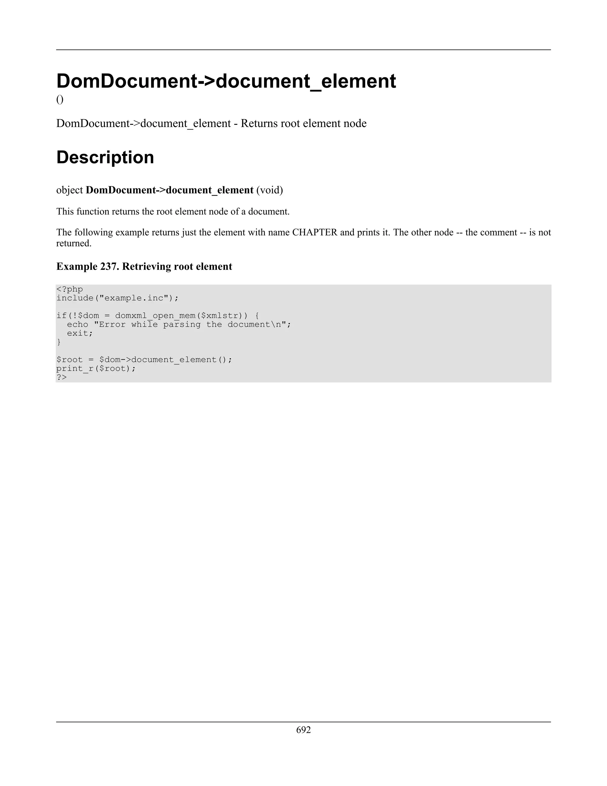 DomDocument->document_element
()
DomDocument->document_element - Returns root element node
Description
object DomDocument->document_element (void)
This function returns the root element node of a document.
The following example returns just the element with name CHAPTER and prints it. The other node -- the comment -- is not
returned.
Example 237. Retrieving root element
<?php
include("example.inc");
if(!$dom = domxml_open_mem($xmlstr)) {
echo "Error while parsing the documentn";
exit;
}
$root = $dom->document_element();
print_r($root);
?>
692
 