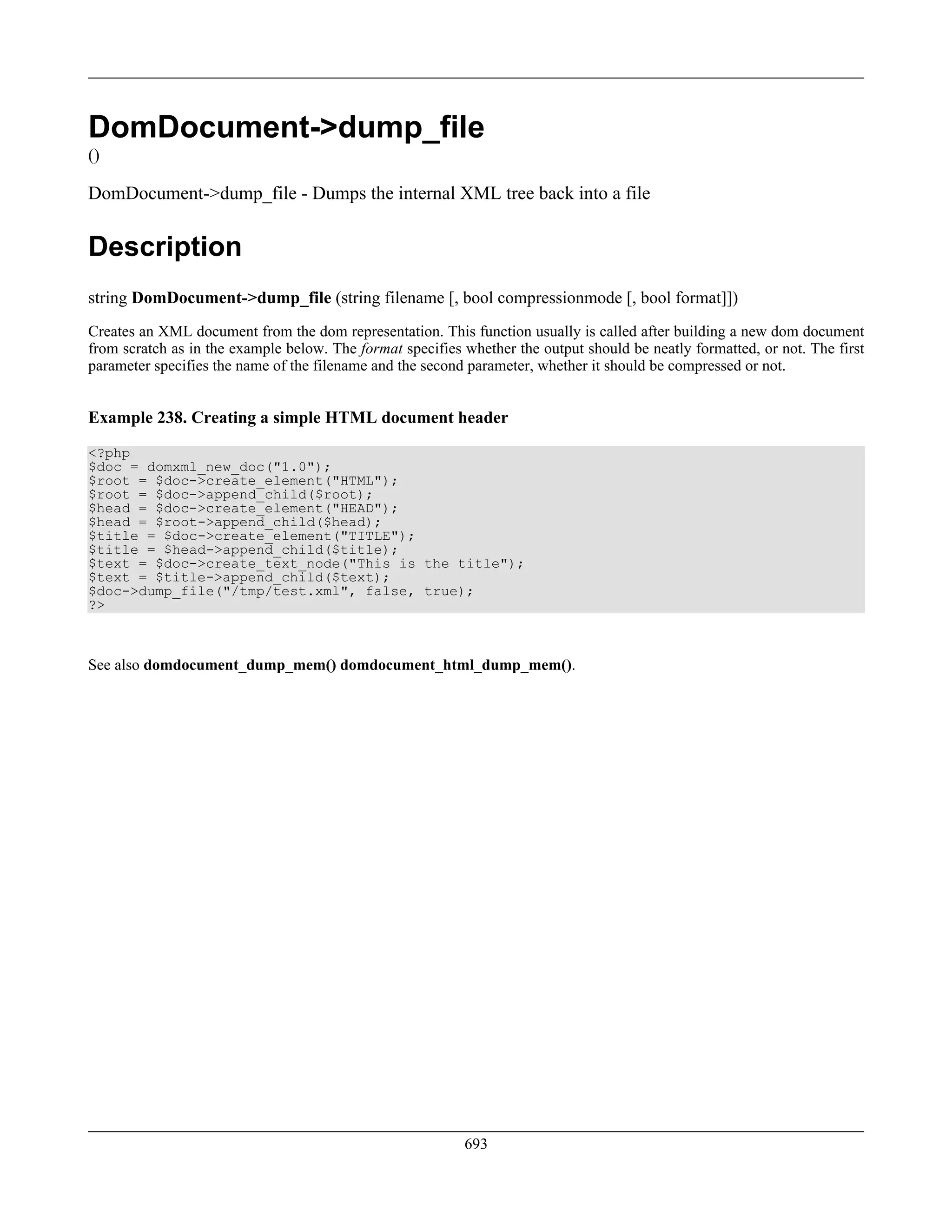 DomDocument->dump_file
()
DomDocument->dump_file - Dumps the internal XML tree back into a file
Description
string DomDocument->dump_file (string filename [, bool compressionmode [, bool format]])
Creates an XML document from the dom representation. This function usually is called after building a new dom document
from scratch as in the example below. The format specifies whether the output should be neatly formatted, or not. The first
parameter specifies the name of the filename and the second parameter, whether it should be compressed or not.
Example 238. Creating a simple HTML document header
<?php
$doc = domxml_new_doc("1.0");
$root = $doc->create_element("HTML");
$root = $doc->append_child($root);
$head = $doc->create_element("HEAD");
$head = $root->append_child($head);
$title = $doc->create_element("TITLE");
$title = $head->append_child($title);
$text = $doc->create_text_node("This is the title");
$text = $title->append_child($text);
$doc->dump_file("/tmp/test.xml", false, true);
?>
See also domdocument_dump_mem() domdocument_html_dump_mem().
693
 
