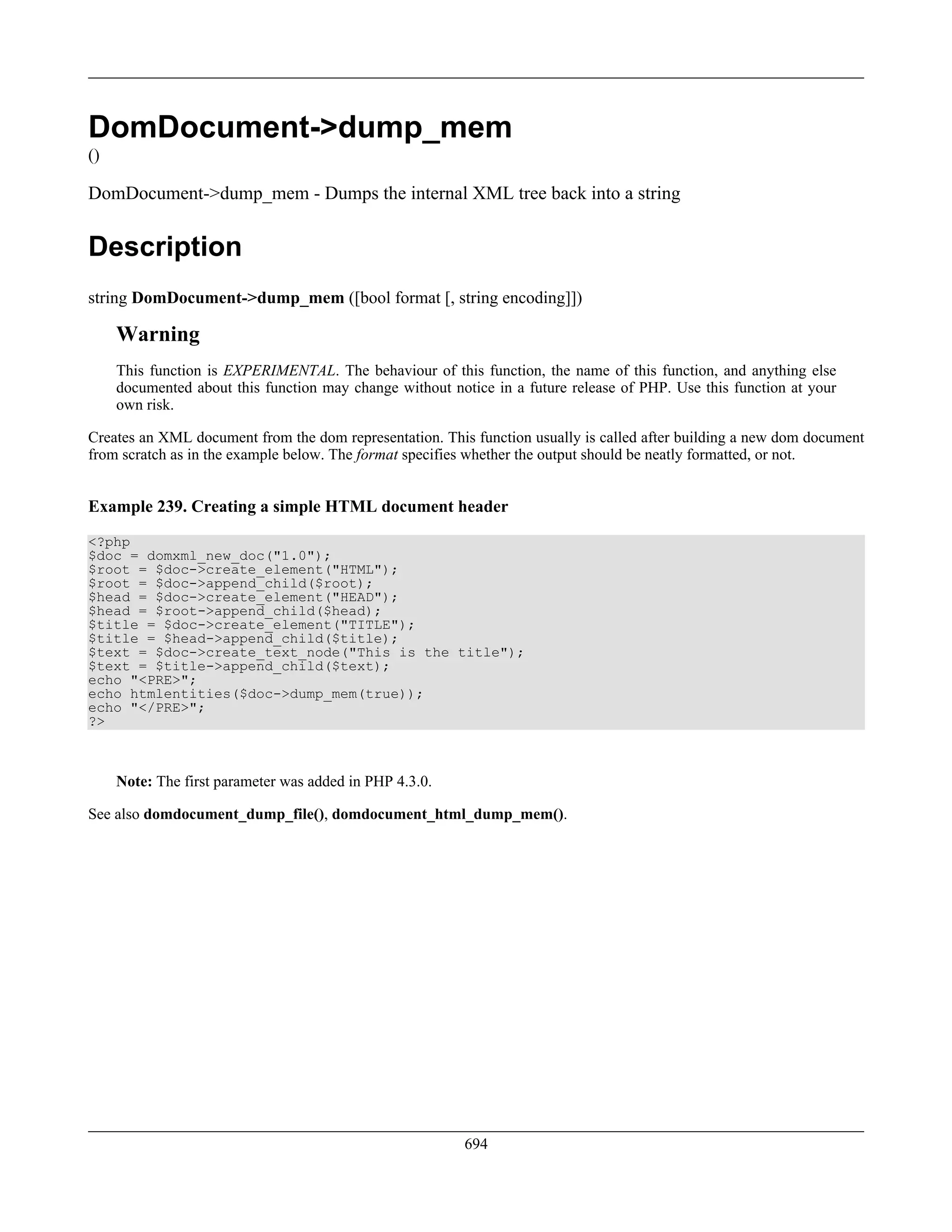 DomDocument->dump_mem
()
DomDocument->dump_mem - Dumps the internal XML tree back into a string
Description
string DomDocument->dump_mem ([bool format [, string encoding]])
Warning
This function is EXPERIMENTAL. The behaviour of this function, the name of this function, and anything else
documented about this function may change without notice in a future release of PHP. Use this function at your
own risk.
Creates an XML document from the dom representation. This function usually is called after building a new dom document
from scratch as in the example below. The format specifies whether the output should be neatly formatted, or not.
Example 239. Creating a simple HTML document header
<?php
$doc = domxml_new_doc("1.0");
$root = $doc->create_element("HTML");
$root = $doc->append_child($root);
$head = $doc->create_element("HEAD");
$head = $root->append_child($head);
$title = $doc->create_element("TITLE");
$title = $head->append_child($title);
$text = $doc->create_text_node("This is the title");
$text = $title->append_child($text);
echo "<PRE>";
echo htmlentities($doc->dump_mem(true));
echo "</PRE>";
?>
Note: The first parameter was added in PHP 4.3.0.
See also domdocument_dump_file(), domdocument_html_dump_mem().
694
 