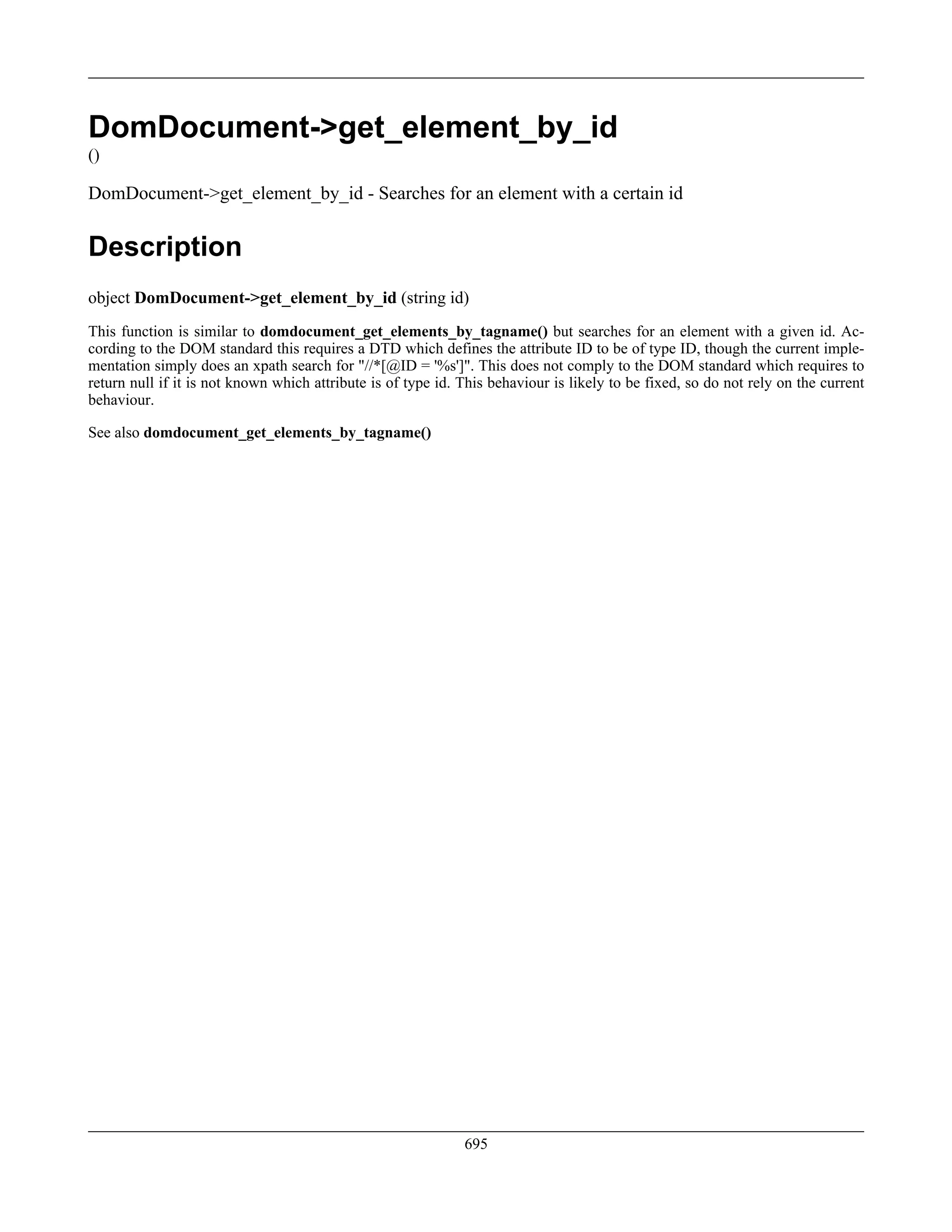 DomDocument->get_element_by_id
()
DomDocument->get_element_by_id - Searches for an element with a certain id
Description
object DomDocument->get_element_by_id (string id)
This function is similar to domdocument_get_elements_by_tagname() but searches for an element with a given id. Ac-
cording to the DOM standard this requires a DTD which defines the attribute ID to be of type ID, though the current imple-
mentation simply does an xpath search for "//*[@ID = '%s']". This does not comply to the DOM standard which requires to
return null if it is not known which attribute is of type id. This behaviour is likely to be fixed, so do not rely on the current
behaviour.
See also domdocument_get_elements_by_tagname()
695
 