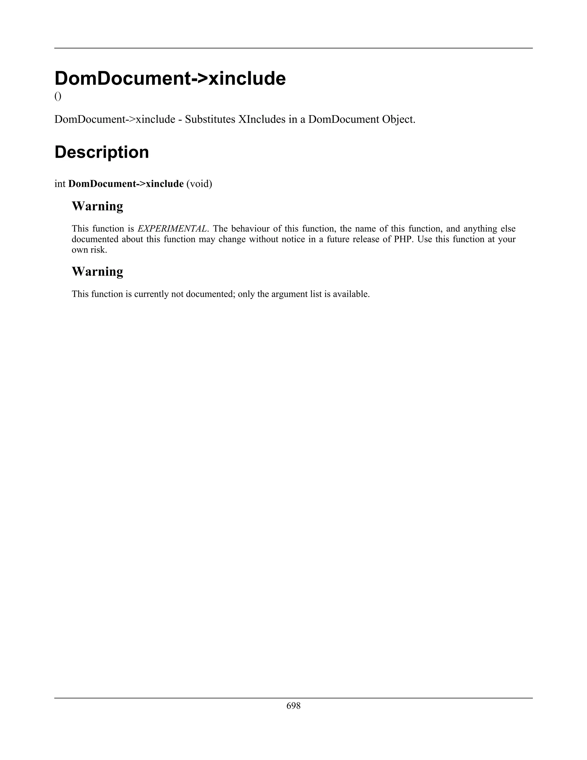 DomDocument->xinclude
()
DomDocument->xinclude - Substitutes XIncludes in a DomDocument Object.
Description
int DomDocument->xinclude (void)
Warning
This function is EXPERIMENTAL. The behaviour of this function, the name of this function, and anything else
documented about this function may change without notice in a future release of PHP. Use this function at your
own risk.
Warning
This function is currently not documented; only the argument list is available.
698
 