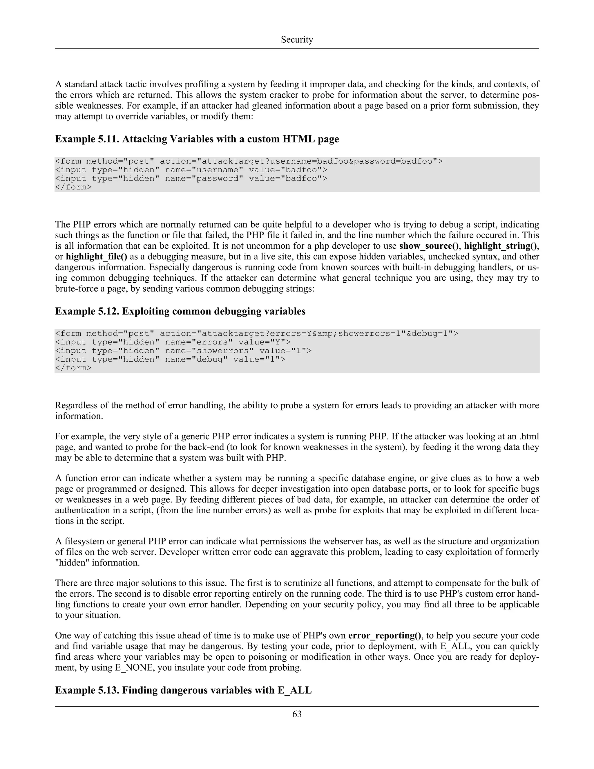 A standard attack tactic involves profiling a system by feeding it improper data, and checking for the kinds, and contexts, of
the errors which are returned. This allows the system cracker to probe for information about the server, to determine pos-
sible weaknesses. For example, if an attacker had gleaned information about a page based on a prior form submission, they
may attempt to override variables, or modify them:
Example 5.11. Attacking Variables with a custom HTML page
<form method="post" action="attacktarget?username=badfoo&password=badfoo">
<input type="hidden" name="username" value="badfoo">
<input type="hidden" name="password" value="badfoo">
</form>
The PHP errors which are normally returned can be quite helpful to a developer who is trying to debug a script, indicating
such things as the function or file that failed, the PHP file it failed in, and the line number which the failure occured in. This
is all information that can be exploited. It is not uncommon for a php developer to use show_source(), highlight_string(),
or highlight_file() as a debugging measure, but in a live site, this can expose hidden variables, unchecked syntax, and other
dangerous information. Especially dangerous is running code from known sources with built-in debugging handlers, or us-
ing common debugging techniques. If the attacker can determine what general technique you are using, they may try to
brute-force a page, by sending various common debugging strings:
Example 5.12. Exploiting common debugging variables
<form method="post" action="attacktarget?errors=Y&amp;showerrors=1"&debug=1">
<input type="hidden" name="errors" value="Y">
<input type="hidden" name="showerrors" value="1">
<input type="hidden" name="debug" value="1">
</form>
Regardless of the method of error handling, the ability to probe a system for errors leads to providing an attacker with more
information.
For example, the very style of a generic PHP error indicates a system is running PHP. If the attacker was looking at an .html
page, and wanted to probe for the back-end (to look for known weaknesses in the system), by feeding it the wrong data they
may be able to determine that a system was built with PHP.
A function error can indicate whether a system may be running a specific database engine, or give clues as to how a web
page or programmed or designed. This allows for deeper investigation into open database ports, or to look for specific bugs
or weaknesses in a web page. By feeding different pieces of bad data, for example, an attacker can determine the order of
authentication in a script, (from the line number errors) as well as probe for exploits that may be exploited in different loca-
tions in the script.
A filesystem or general PHP error can indicate what permissions the webserver has, as well as the structure and organization
of files on the web server. Developer written error code can aggravate this problem, leading to easy exploitation of formerly
"hidden" information.
There are three major solutions to this issue. The first is to scrutinize all functions, and attempt to compensate for the bulk of
the errors. The second is to disable error reporting entirely on the running code. The third is to use PHP's custom error hand-
ling functions to create your own error handler. Depending on your security policy, you may find all three to be applicable
to your situation.
One way of catching this issue ahead of time is to make use of PHP's own error_reporting(), to help you secure your code
and find variable usage that may be dangerous. By testing your code, prior to deployment, with E_ALL, you can quickly
find areas where your variables may be open to poisoning or modification in other ways. Once you are ready for deploy-
ment, by using E_NONE, you insulate your code from probing.
Example 5.13. Finding dangerous variables with E_ALL
Security
63
 