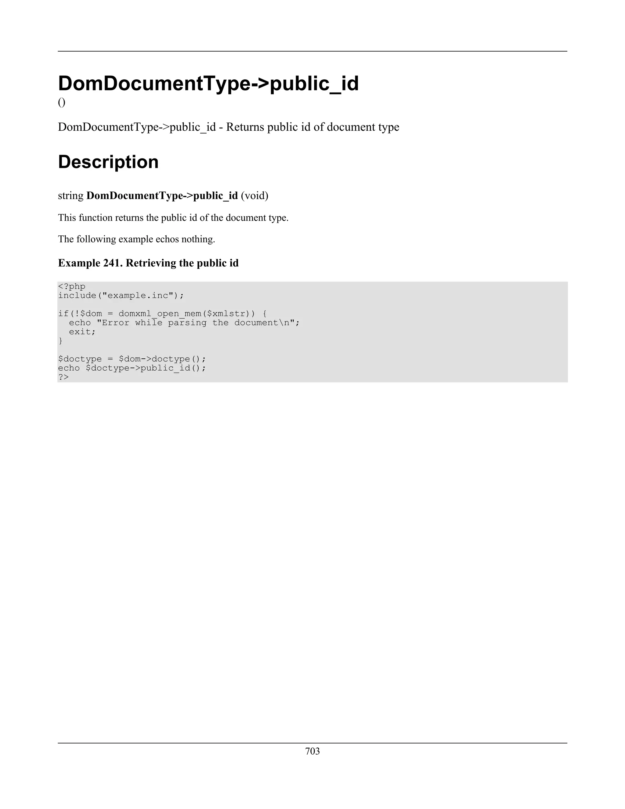DomDocumentType->public_id
()
DomDocumentType->public_id - Returns public id of document type
Description
string DomDocumentType->public_id (void)
This function returns the public id of the document type.
The following example echos nothing.
Example 241. Retrieving the public id
<?php
include("example.inc");
if(!$dom = domxml_open_mem($xmlstr)) {
echo "Error while parsing the documentn";
exit;
}
$doctype = $dom->doctype();
echo $doctype->public_id();
?>
703
 