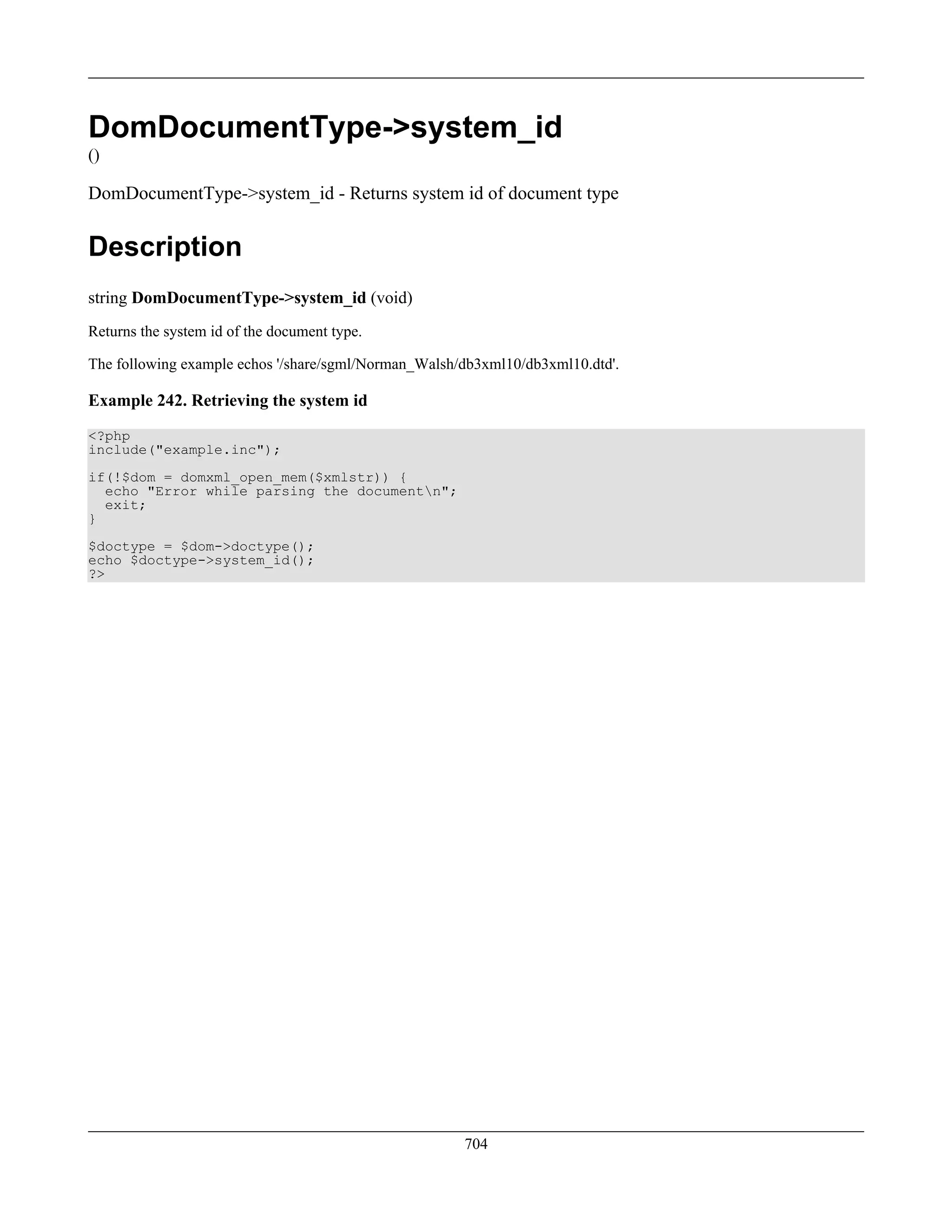 DomDocumentType->system_id
()
DomDocumentType->system_id - Returns system id of document type
Description
string DomDocumentType->system_id (void)
Returns the system id of the document type.
The following example echos '/share/sgml/Norman_Walsh/db3xml10/db3xml10.dtd'.
Example 242. Retrieving the system id
<?php
include("example.inc");
if(!$dom = domxml_open_mem($xmlstr)) {
echo "Error while parsing the documentn";
exit;
}
$doctype = $dom->doctype();
echo $doctype->system_id();
?>
704
 