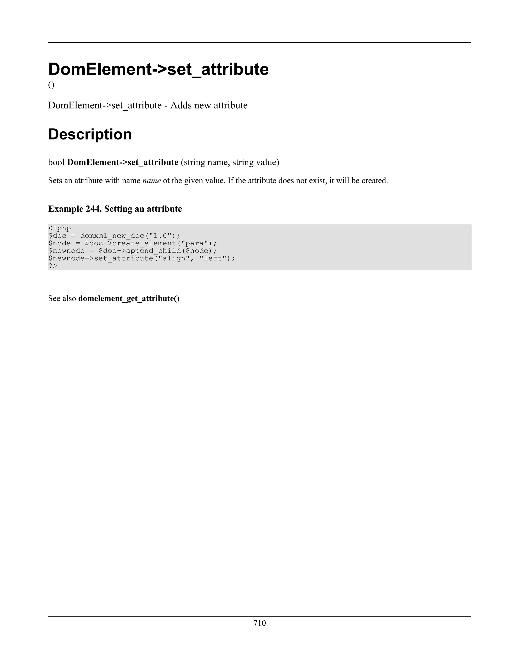 DomElement->set_attribute
()
DomElement->set_attribute - Adds new attribute
Description
bool DomElement->set_attribute (string name, string value)
Sets an attribute with name name ot the given value. If the attribute does not exist, it will be created.
Example 244. Setting an attribute
<?php
$doc = domxml_new_doc("1.0");
$node = $doc->create_element("para");
$newnode = $doc->append_child($node);
$newnode->set_attribute("align", "left");
?>
See also domelement_get_attribute()
710
 