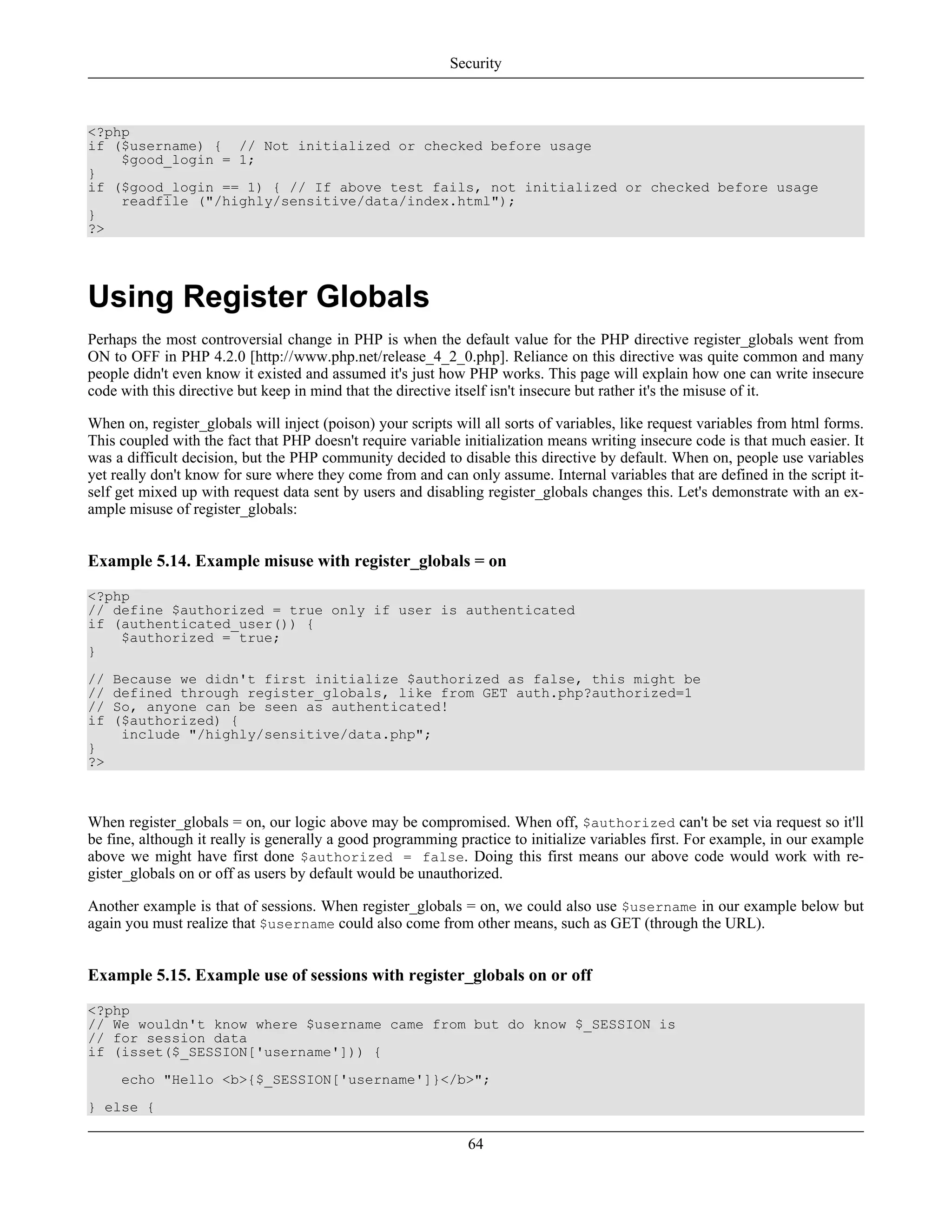 <?php
if ($username) { // Not initialized or checked before usage
$good_login = 1;
}
if ($good_login == 1) { // If above test fails, not initialized or checked before usage
readfile ("/highly/sensitive/data/index.html");
}
?>
Using Register Globals
Perhaps the most controversial change in PHP is when the default value for the PHP directive register_globals went from
ON to OFF in PHP 4.2.0 [http://www.php.net/release_4_2_0.php]. Reliance on this directive was quite common and many
people didn't even know it existed and assumed it's just how PHP works. This page will explain how one can write insecure
code with this directive but keep in mind that the directive itself isn't insecure but rather it's the misuse of it.
When on, register_globals will inject (poison) your scripts will all sorts of variables, like request variables from html forms.
This coupled with the fact that PHP doesn't require variable initialization means writing insecure code is that much easier. It
was a difficult decision, but the PHP community decided to disable this directive by default. When on, people use variables
yet really don't know for sure where they come from and can only assume. Internal variables that are defined in the script it-
self get mixed up with request data sent by users and disabling register_globals changes this. Let's demonstrate with an ex-
ample misuse of register_globals:
Example 5.14. Example misuse with register_globals = on
<?php
// define $authorized = true only if user is authenticated
if (authenticated_user()) {
$authorized = true;
}
// Because we didn't first initialize $authorized as false, this might be
// defined through register_globals, like from GET auth.php?authorized=1
// So, anyone can be seen as authenticated!
if ($authorized) {
include "/highly/sensitive/data.php";
}
?>
When register_globals = on, our logic above may be compromised. When off, $authorized can't be set via request so it'll
be fine, although it really is generally a good programming practice to initialize variables first. For example, in our example
above we might have first done $authorized = false. Doing this first means our above code would work with re-
gister_globals on or off as users by default would be unauthorized.
Another example is that of sessions. When register_globals = on, we could also use $username in our example below but
again you must realize that $username could also come from other means, such as GET (through the URL).
Example 5.15. Example use of sessions with register_globals on or off
<?php
// We wouldn't know where $username came from but do know $_SESSION is
// for session data
if (isset($_SESSION['username'])) {
echo "Hello <b>{$_SESSION['username']}</b>";
} else {
Security
64
 