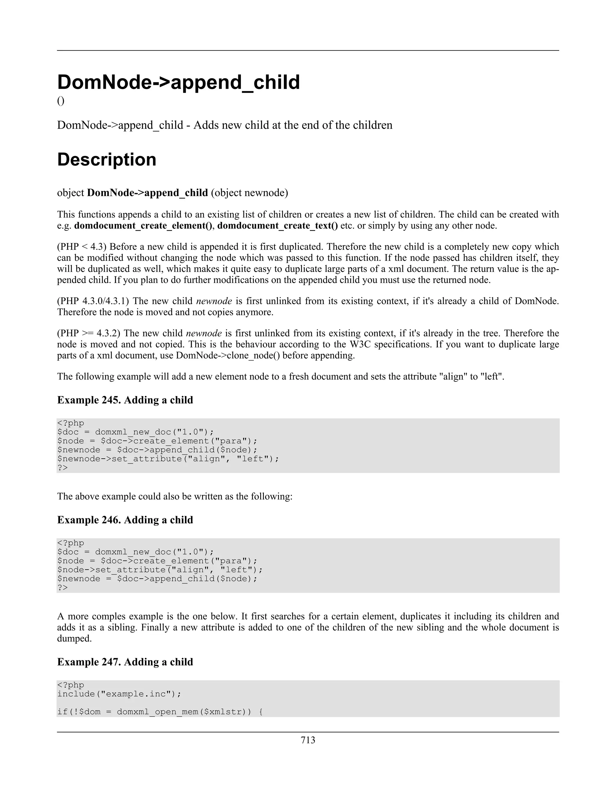 DomNode->append_child
()
DomNode->append_child - Adds new child at the end of the children
Description
object DomNode->append_child (object newnode)
This functions appends a child to an existing list of children or creates a new list of children. The child can be created with
e.g. domdocument_create_element(), domdocument_create_text() etc. or simply by using any other node.
(PHP < 4.3) Before a new child is appended it is first duplicated. Therefore the new child is a completely new copy which
can be modified without changing the node which was passed to this function. If the node passed has children itself, they
will be duplicated as well, which makes it quite easy to duplicate large parts of a xml document. The return value is the ap-
pended child. If you plan to do further modifications on the appended child you must use the returned node.
(PHP 4.3.0/4.3.1) The new child newnode is first unlinked from its existing context, if it's already a child of DomNode.
Therefore the node is moved and not copies anymore.
(PHP >= 4.3.2) The new child newnode is first unlinked from its existing context, if it's already in the tree. Therefore the
node is moved and not copied. This is the behaviour according to the W3C specifications. If you want to duplicate large
parts of a xml document, use DomNode->clone_node() before appending.
The following example will add a new element node to a fresh document and sets the attribute "align" to "left".
Example 245. Adding a child
<?php
$doc = domxml_new_doc("1.0");
$node = $doc->create_element("para");
$newnode = $doc->append_child($node);
$newnode->set_attribute("align", "left");
?>
The above example could also be written as the following:
Example 246. Adding a child
<?php
$doc = domxml_new_doc("1.0");
$node = $doc->create_element("para");
$node->set_attribute("align", "left");
$newnode = $doc->append_child($node);
?>
A more comples example is the one below. It first searches for a certain element, duplicates it including its children and
adds it as a sibling. Finally a new attribute is added to one of the children of the new sibling and the whole document is
dumped.
Example 247. Adding a child
<?php
include("example.inc");
if(!$dom = domxml_open_mem($xmlstr)) {
713
 