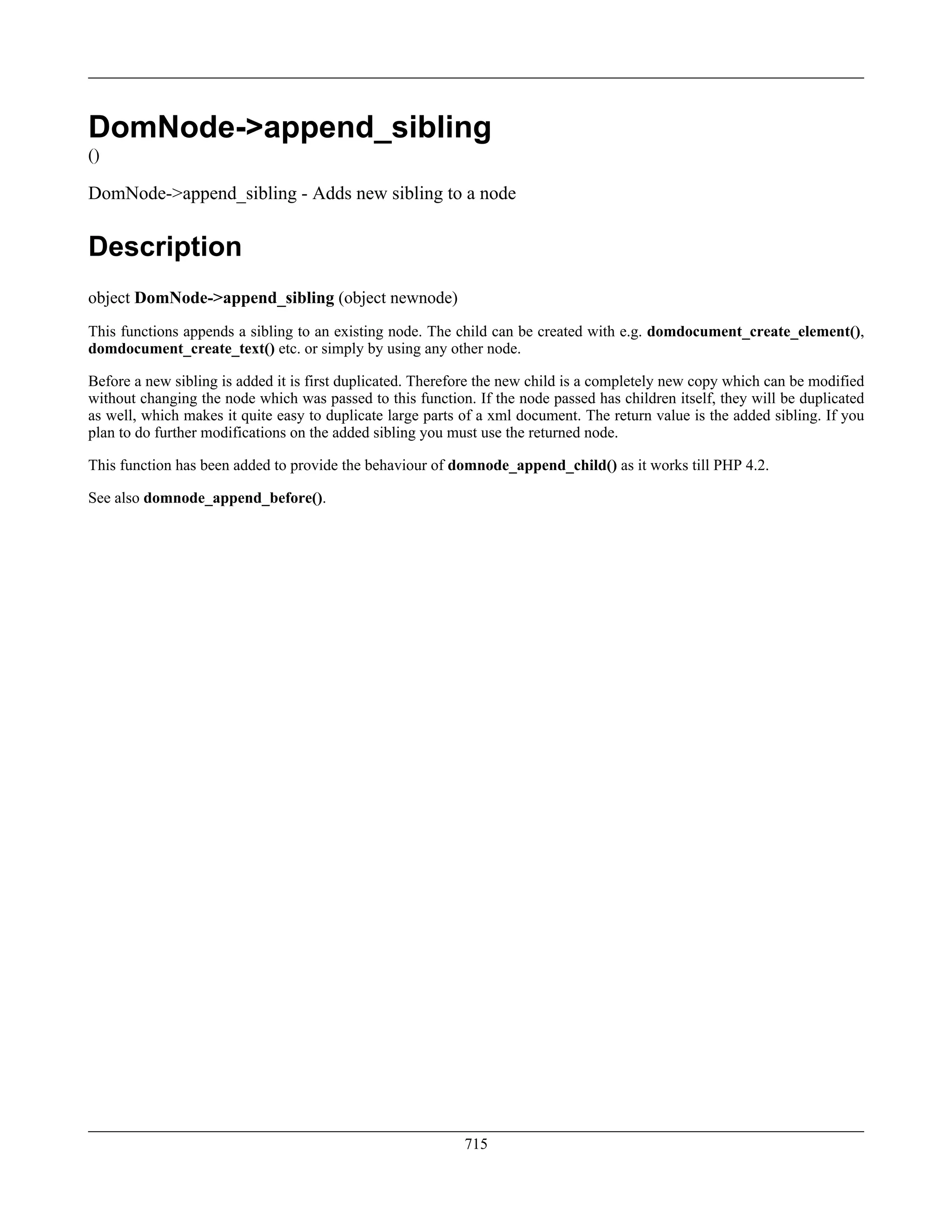 DomNode->append_sibling
()
DomNode->append_sibling - Adds new sibling to a node
Description
object DomNode->append_sibling (object newnode)
This functions appends a sibling to an existing node. The child can be created with e.g. domdocument_create_element(),
domdocument_create_text() etc. or simply by using any other node.
Before a new sibling is added it is first duplicated. Therefore the new child is a completely new copy which can be modified
without changing the node which was passed to this function. If the node passed has children itself, they will be duplicated
as well, which makes it quite easy to duplicate large parts of a xml document. The return value is the added sibling. If you
plan to do further modifications on the added sibling you must use the returned node.
This function has been added to provide the behaviour of domnode_append_child() as it works till PHP 4.2.
See also domnode_append_before().
715
 