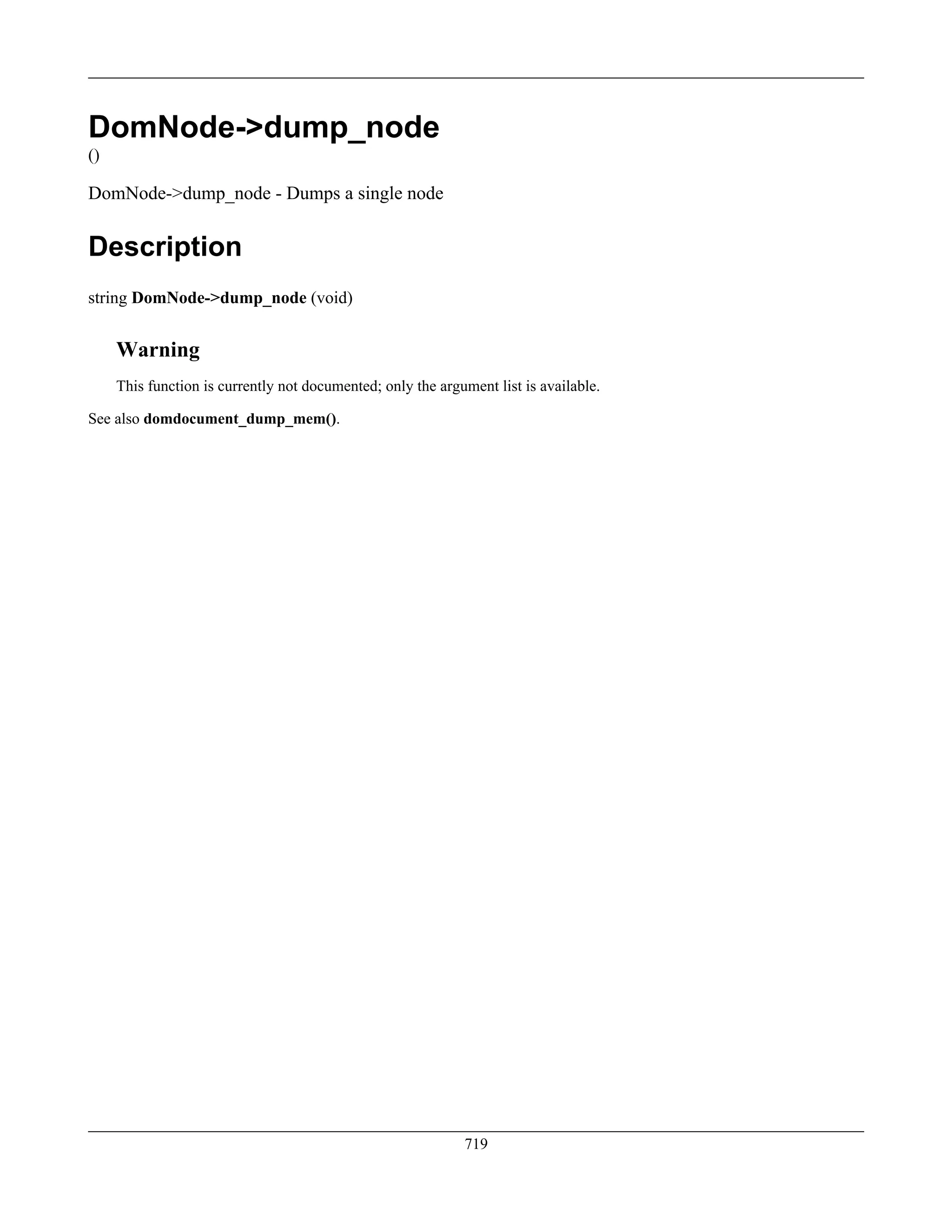 DomNode->dump_node
()
DomNode->dump_node - Dumps a single node
Description
string DomNode->dump_node (void)
Warning
This function is currently not documented; only the argument list is available.
See also domdocument_dump_mem().
719
 