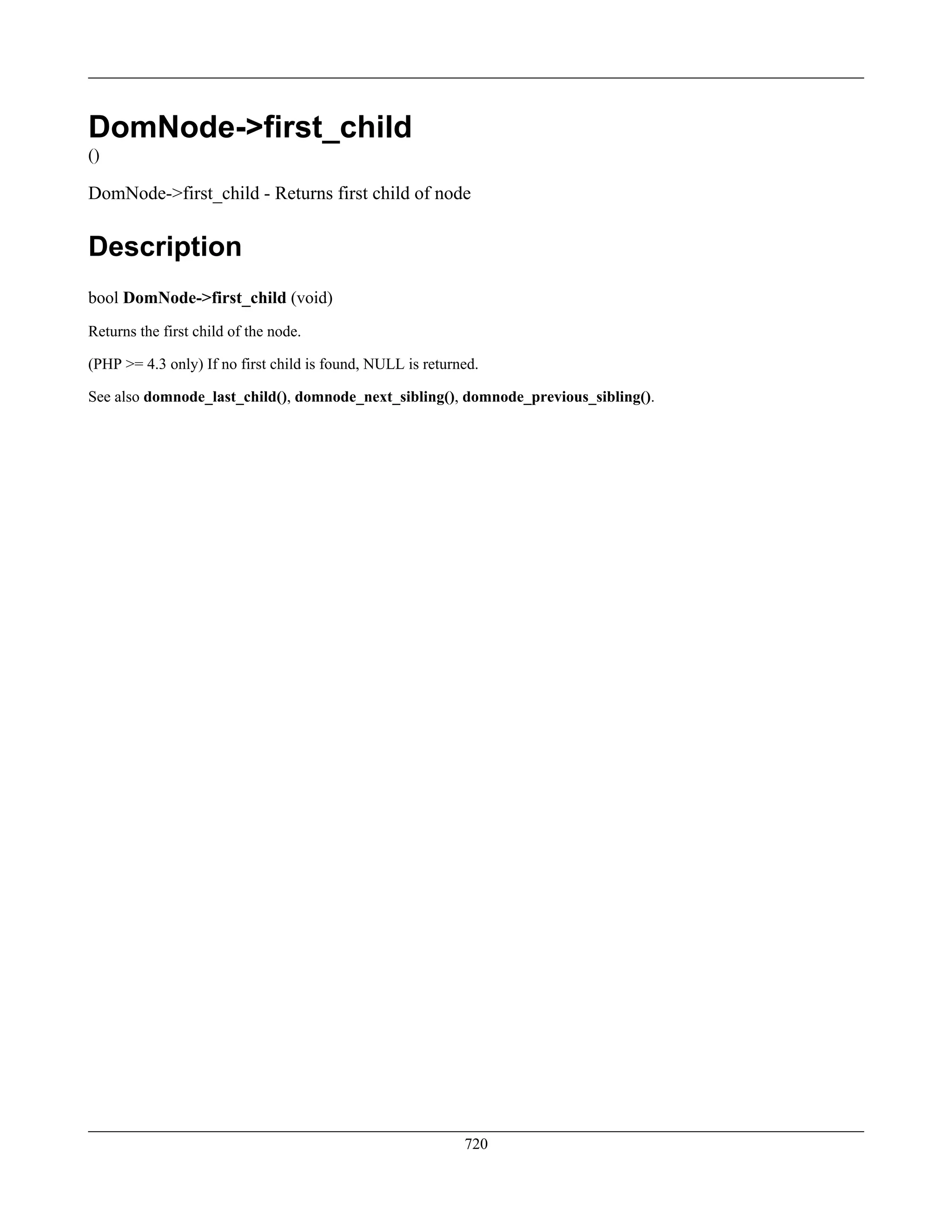 DomNode->first_child
()
DomNode->first_child - Returns first child of node
Description
bool DomNode->first_child (void)
Returns the first child of the node.
(PHP >= 4.3 only) If no first child is found, NULL is returned.
See also domnode_last_child(), domnode_next_sibling(), domnode_previous_sibling().
720
 