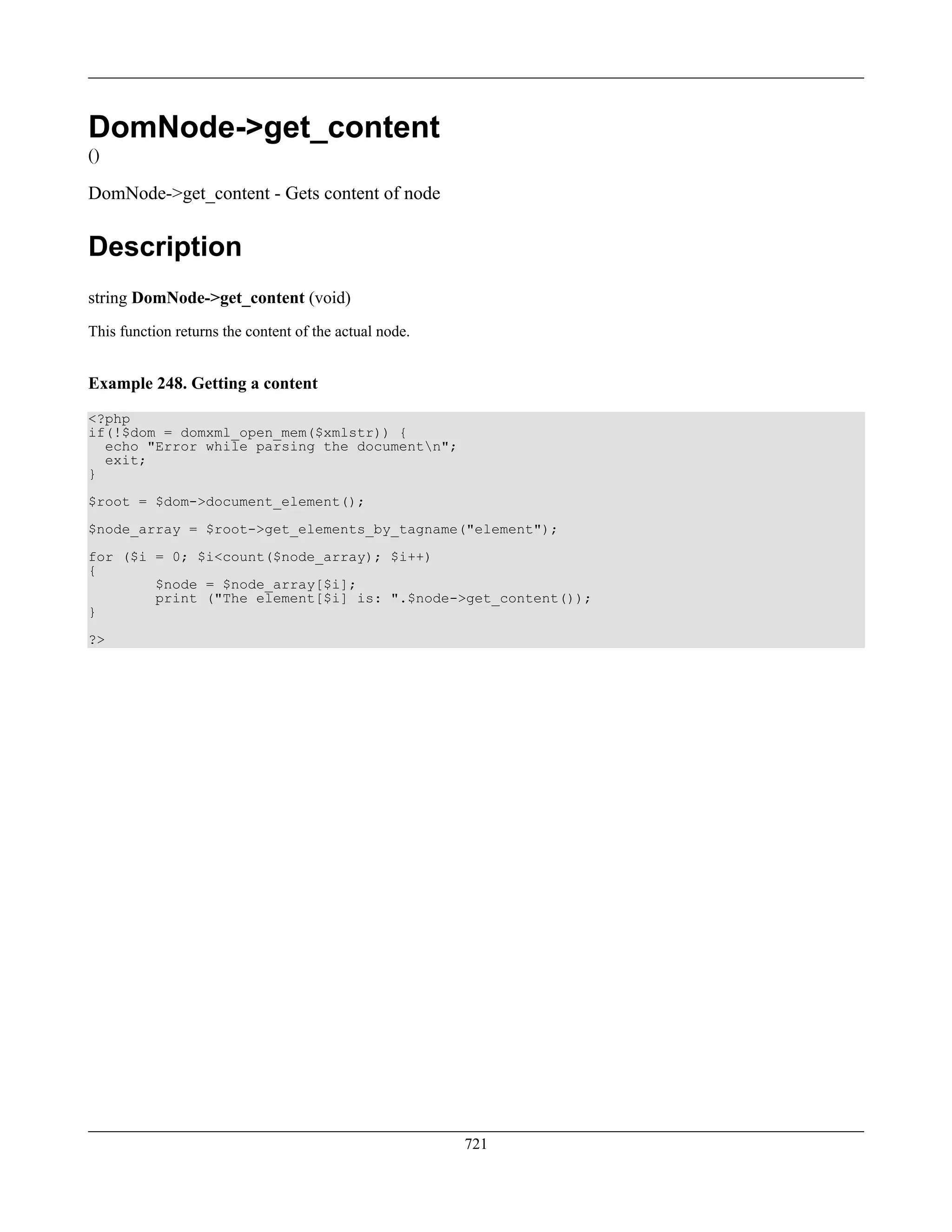 DomNode->get_content
()
DomNode->get_content - Gets content of node
Description
string DomNode->get_content (void)
This function returns the content of the actual node.
Example 248. Getting a content
<?php
if(!$dom = domxml_open_mem($xmlstr)) {
echo "Error while parsing the documentn";
exit;
}
$root = $dom->document_element();
$node_array = $root->get_elements_by_tagname("element");
for ($i = 0; $i<count($node_array); $i++)
{
$node = $node_array[$i];
print ("The element[$i] is: ".$node->get_content());
}
?>
721
 