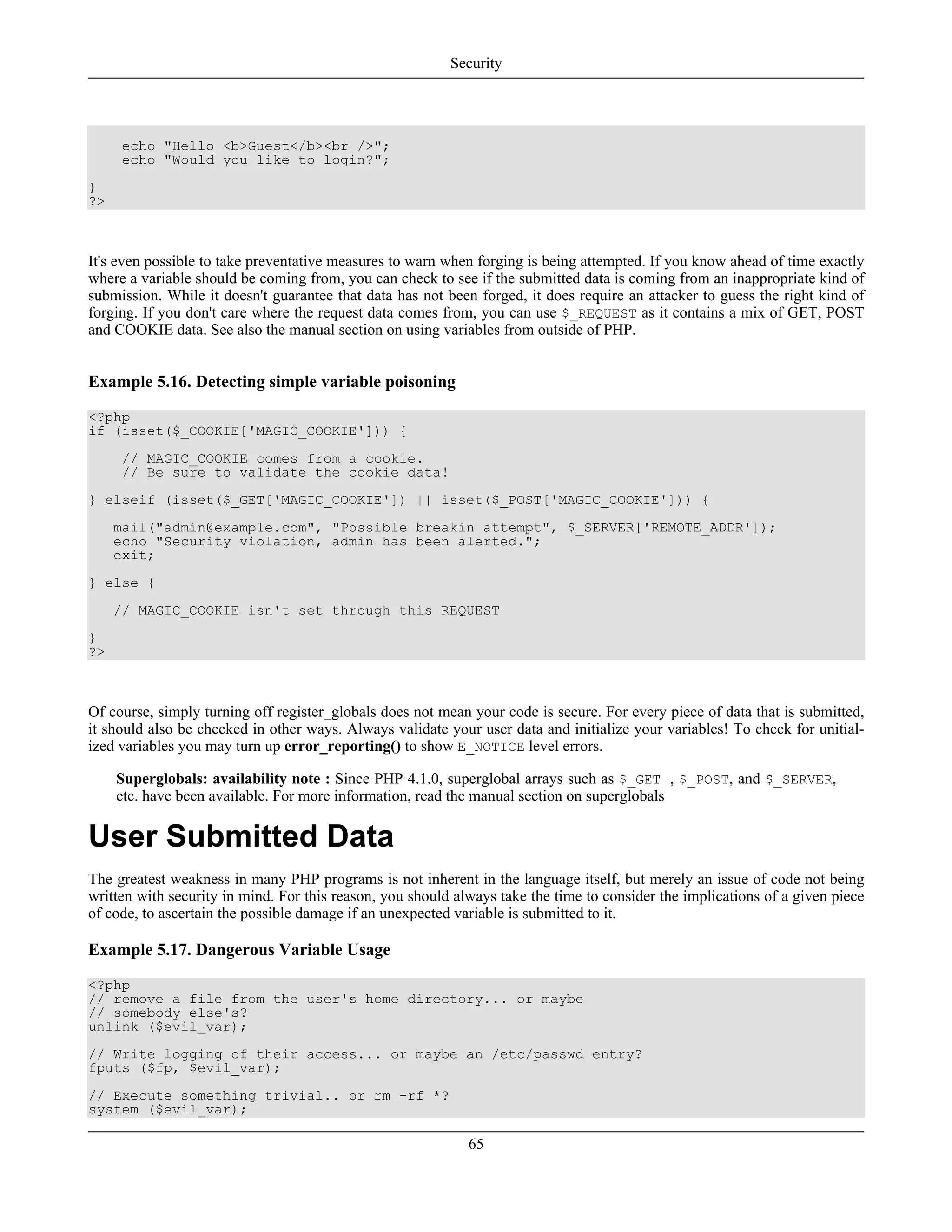 echo "Hello <b>Guest</b><br />";
echo "Would you like to login?";
}
?>
It's even possible to take preventative measures to warn when forging is being attempted. If you know ahead of time exactly
where a variable should be coming from, you can check to see if the submitted data is coming from an inappropriate kind of
submission. While it doesn't guarantee that data has not been forged, it does require an attacker to guess the right kind of
forging. If you don't care where the request data comes from, you can use $_REQUEST as it contains a mix of GET, POST
and COOKIE data. See also the manual section on using variables from outside of PHP.
Example 5.16. Detecting simple variable poisoning
<?php
if (isset($_COOKIE['MAGIC_COOKIE'])) {
// MAGIC_COOKIE comes from a cookie.
// Be sure to validate the cookie data!
} elseif (isset($_GET['MAGIC_COOKIE']) || isset($_POST['MAGIC_COOKIE'])) {
mail("admin@example.com", "Possible breakin attempt", $_SERVER['REMOTE_ADDR']);
echo "Security violation, admin has been alerted.";
exit;
} else {
// MAGIC_COOKIE isn't set through this REQUEST
}
?>
Of course, simply turning off register_globals does not mean your code is secure. For every piece of data that is submitted,
it should also be checked in other ways. Always validate your user data and initialize your variables! To check for unitial-
ized variables you may turn up error_reporting() to show E_NOTICE level errors.
Superglobals: availability note : Since PHP 4.1.0, superglobal arrays such as $_GET , $_POST, and $_SERVER,
etc. have been available. For more information, read the manual section on superglobals
User Submitted Data
The greatest weakness in many PHP programs is not inherent in the language itself, but merely an issue of code not being
written with security in mind. For this reason, you should always take the time to consider the implications of a given piece
of code, to ascertain the possible damage if an unexpected variable is submitted to it.
Example 5.17. Dangerous Variable Usage
<?php
// remove a file from the user's home directory... or maybe
// somebody else's?
unlink ($evil_var);
// Write logging of their access... or maybe an /etc/passwd entry?
fputs ($fp, $evil_var);
// Execute something trivial.. or rm -rf *?
system ($evil_var);
Security
65
 