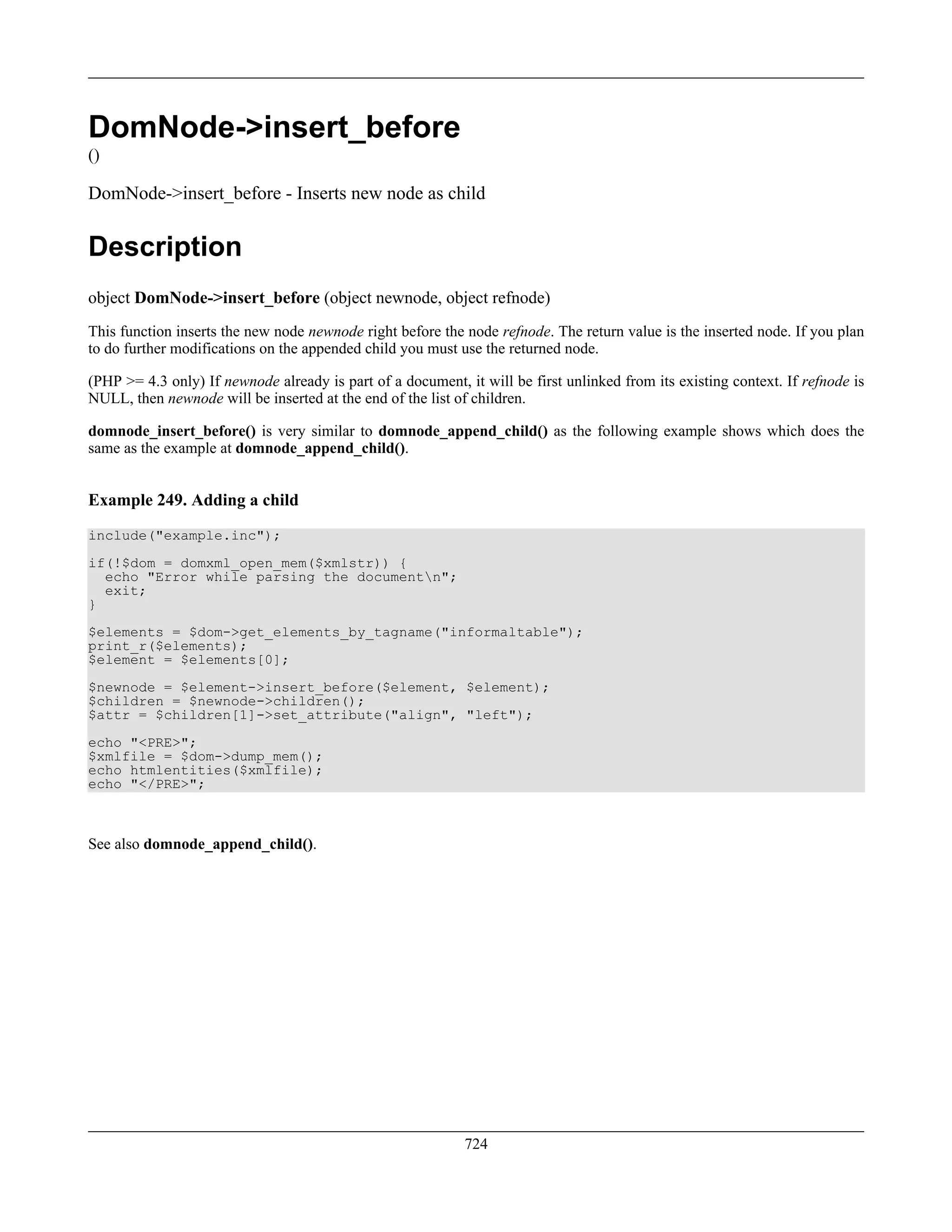 DomNode->insert_before
()
DomNode->insert_before - Inserts new node as child
Description
object DomNode->insert_before (object newnode, object refnode)
This function inserts the new node newnode right before the node refnode. The return value is the inserted node. If you plan
to do further modifications on the appended child you must use the returned node.
(PHP >= 4.3 only) If newnode already is part of a document, it will be first unlinked from its existing context. If refnode is
NULL, then newnode will be inserted at the end of the list of children.
domnode_insert_before() is very similar to domnode_append_child() as the following example shows which does the
same as the example at domnode_append_child().
Example 249. Adding a child
include("example.inc");
if(!$dom = domxml_open_mem($xmlstr)) {
echo "Error while parsing the documentn";
exit;
}
$elements = $dom->get_elements_by_tagname("informaltable");
print_r($elements);
$element = $elements[0];
$newnode = $element->insert_before($element, $element);
$children = $newnode->children();
$attr = $children[1]->set_attribute("align", "left");
echo "<PRE>";
$xmlfile = $dom->dump_mem();
echo htmlentities($xmlfile);
echo "</PRE>";
See also domnode_append_child().
724
 
