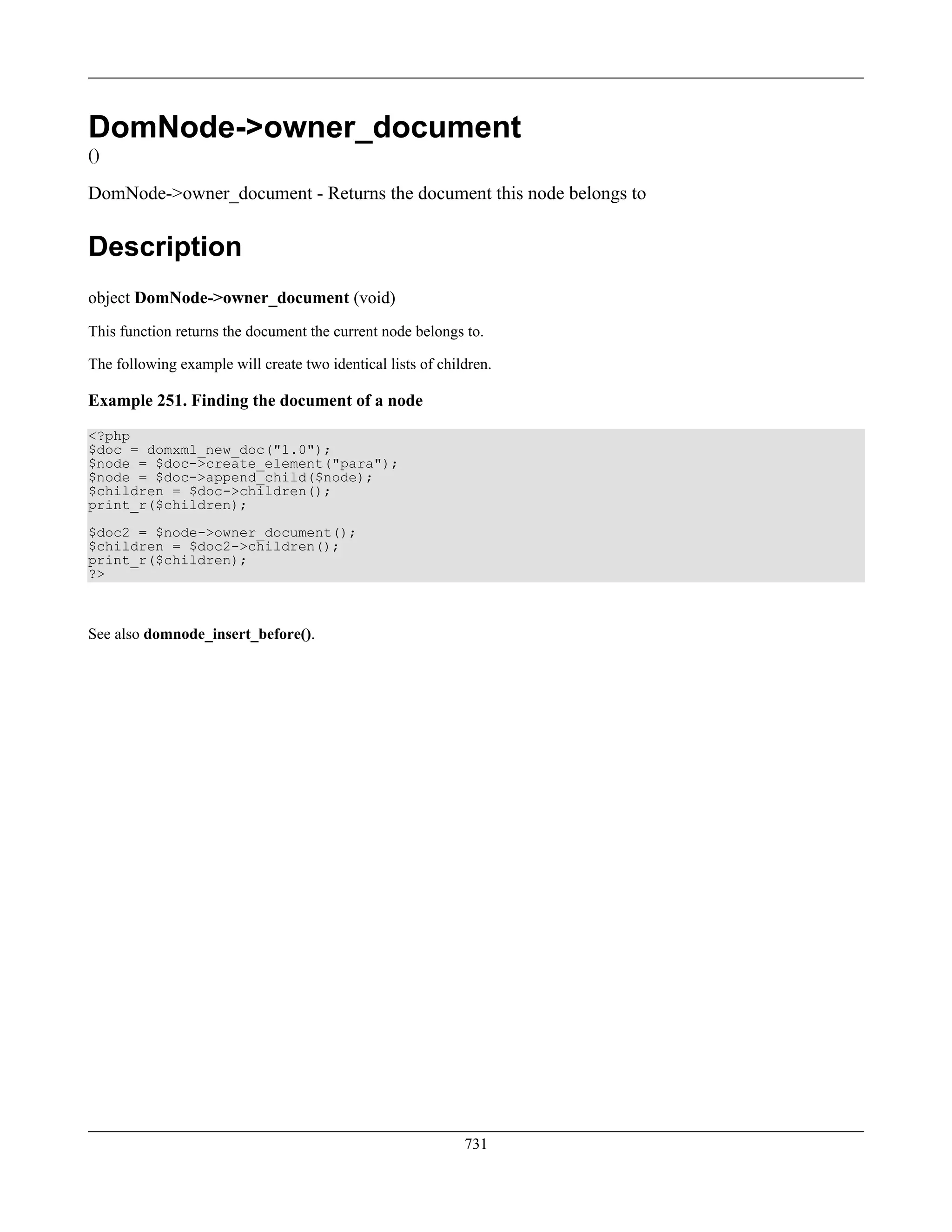 DomNode->owner_document
()
DomNode->owner_document - Returns the document this node belongs to
Description
object DomNode->owner_document (void)
This function returns the document the current node belongs to.
The following example will create two identical lists of children.
Example 251. Finding the document of a node
<?php
$doc = domxml_new_doc("1.0");
$node = $doc->create_element("para");
$node = $doc->append_child($node);
$children = $doc->children();
print_r($children);
$doc2 = $node->owner_document();
$children = $doc2->children();
print_r($children);
?>
See also domnode_insert_before().
731
 