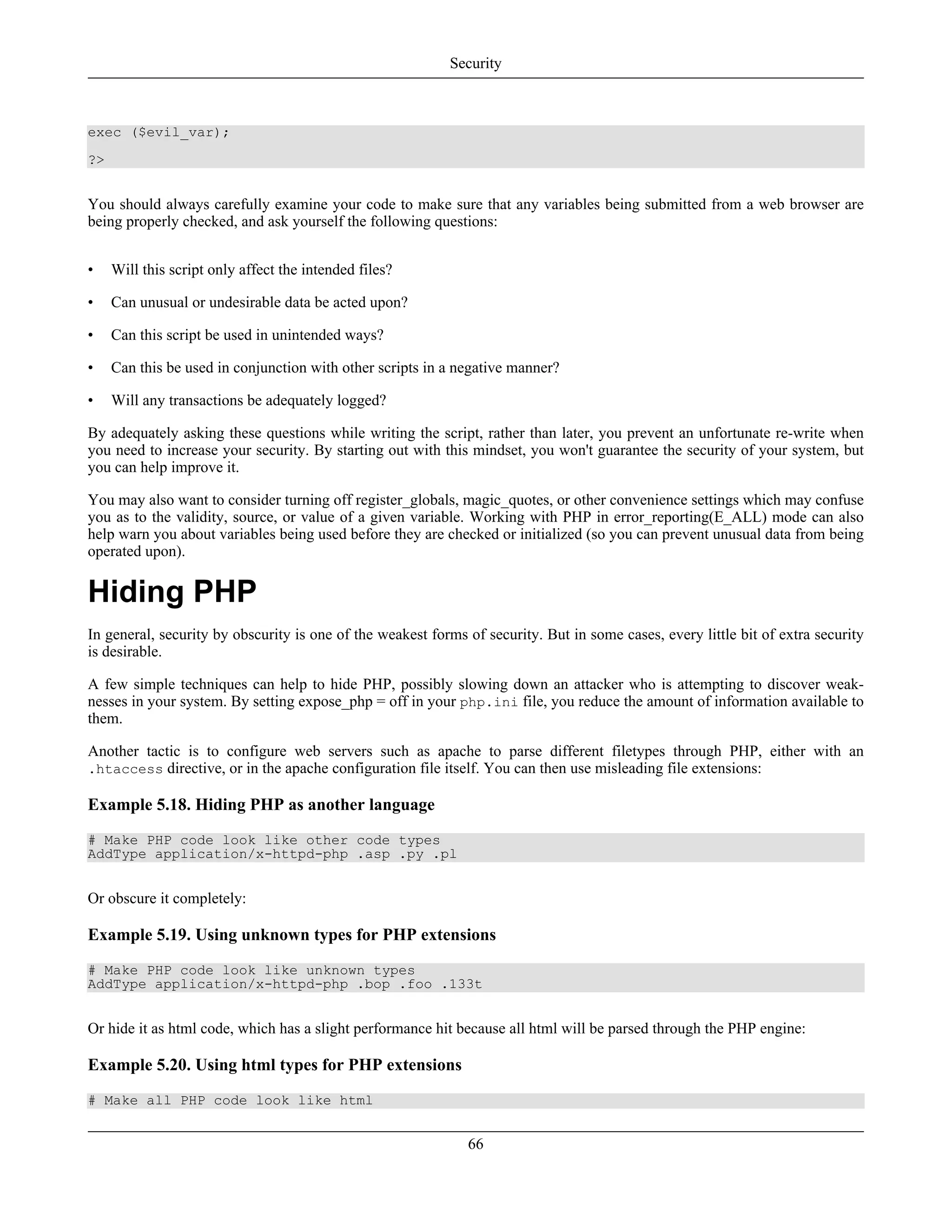 exec ($evil_var);
?>
You should always carefully examine your code to make sure that any variables being submitted from a web browser are
being properly checked, and ask yourself the following questions:
• Will this script only affect the intended files?
• Can unusual or undesirable data be acted upon?
• Can this script be used in unintended ways?
• Can this be used in conjunction with other scripts in a negative manner?
• Will any transactions be adequately logged?
By adequately asking these questions while writing the script, rather than later, you prevent an unfortunate re-write when
you need to increase your security. By starting out with this mindset, you won't guarantee the security of your system, but
you can help improve it.
You may also want to consider turning off register_globals, magic_quotes, or other convenience settings which may confuse
you as to the validity, source, or value of a given variable. Working with PHP in error_reporting(E_ALL) mode can also
help warn you about variables being used before they are checked or initialized (so you can prevent unusual data from being
operated upon).
Hiding PHP
In general, security by obscurity is one of the weakest forms of security. But in some cases, every little bit of extra security
is desirable.
A few simple techniques can help to hide PHP, possibly slowing down an attacker who is attempting to discover weak-
nesses in your system. By setting expose_php = off in your php.ini file, you reduce the amount of information available to
them.
Another tactic is to configure web servers such as apache to parse different filetypes through PHP, either with an
.htaccess directive, or in the apache configuration file itself. You can then use misleading file extensions:
Example 5.18. Hiding PHP as another language
# Make PHP code look like other code types
AddType application/x-httpd-php .asp .py .pl
Or obscure it completely:
Example 5.19. Using unknown types for PHP extensions
# Make PHP code look like unknown types
AddType application/x-httpd-php .bop .foo .133t
Or hide it as html code, which has a slight performance hit because all html will be parsed through the PHP engine:
Example 5.20. Using html types for PHP extensions
# Make all PHP code look like html
Security
66
 