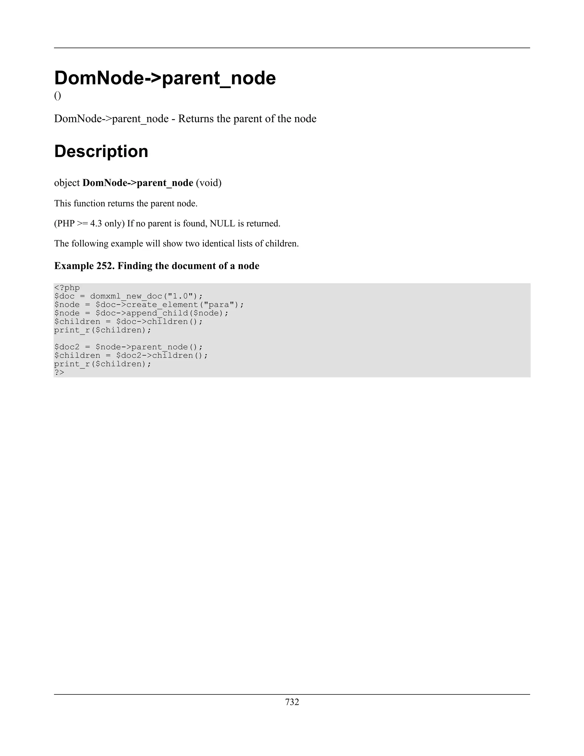 DomNode->parent_node
()
DomNode->parent_node - Returns the parent of the node
Description
object DomNode->parent_node (void)
This function returns the parent node.
(PHP >= 4.3 only) If no parent is found, NULL is returned.
The following example will show two identical lists of children.
Example 252. Finding the document of a node
<?php
$doc = domxml_new_doc("1.0");
$node = $doc->create_element("para");
$node = $doc->append_child($node);
$children = $doc->children();
print_r($children);
$doc2 = $node->parent_node();
$children = $doc2->children();
print_r($children);
?>
732
 