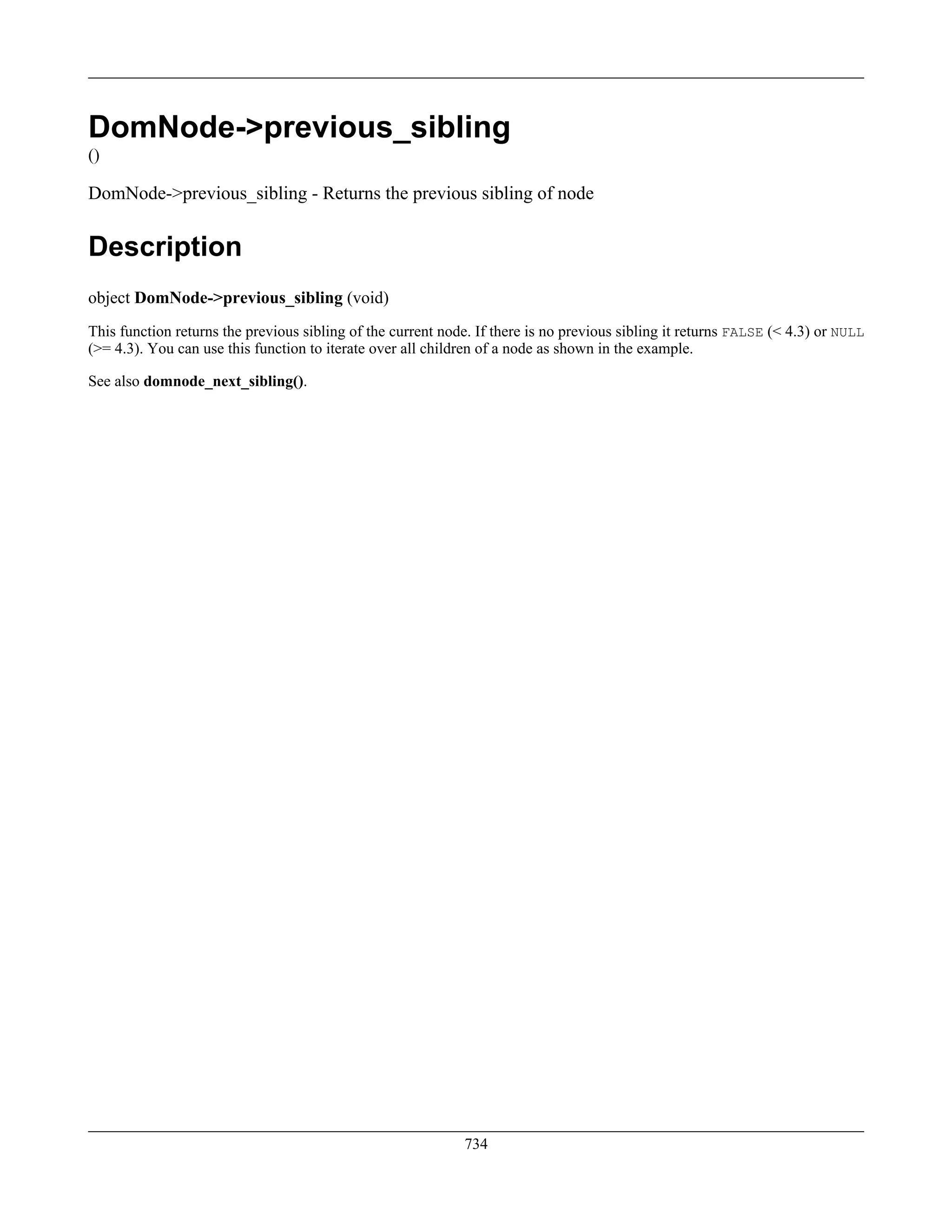 DomNode->previous_sibling
()
DomNode->previous_sibling - Returns the previous sibling of node
Description
object DomNode->previous_sibling (void)
This function returns the previous sibling of the current node. If there is no previous sibling it returns FALSE (< 4.3) or NULL
(>= 4.3). You can use this function to iterate over all children of a node as shown in the example.
See also domnode_next_sibling().
734
 