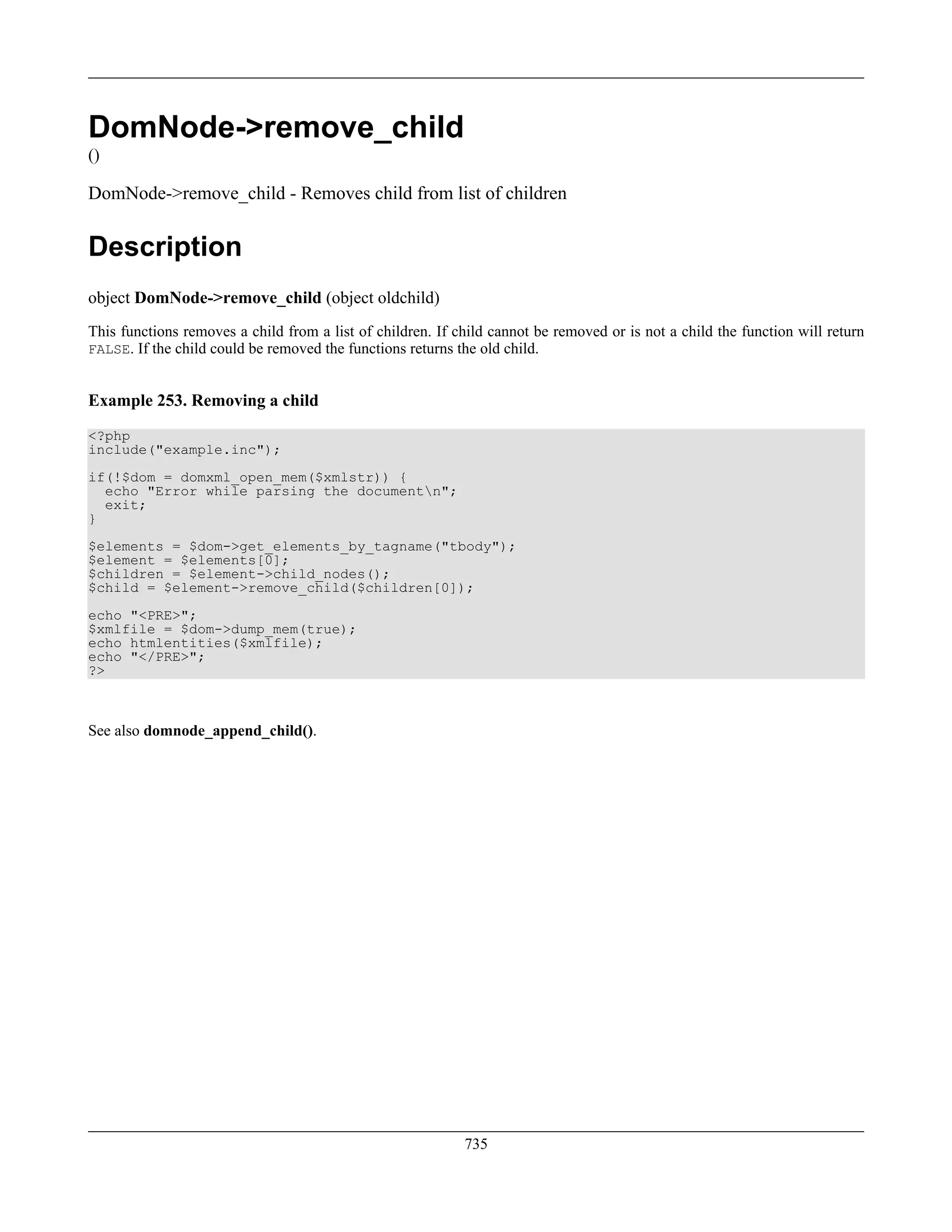 DomNode->remove_child
()
DomNode->remove_child - Removes child from list of children
Description
object DomNode->remove_child (object oldchild)
This functions removes a child from a list of children. If child cannot be removed or is not a child the function will return
FALSE. If the child could be removed the functions returns the old child.
Example 253. Removing a child
<?php
include("example.inc");
if(!$dom = domxml_open_mem($xmlstr)) {
echo "Error while parsing the documentn";
exit;
}
$elements = $dom->get_elements_by_tagname("tbody");
$element = $elements[0];
$children = $element->child_nodes();
$child = $element->remove_child($children[0]);
echo "<PRE>";
$xmlfile = $dom->dump_mem(true);
echo htmlentities($xmlfile);
echo "</PRE>";
?>
See also domnode_append_child().
735
 